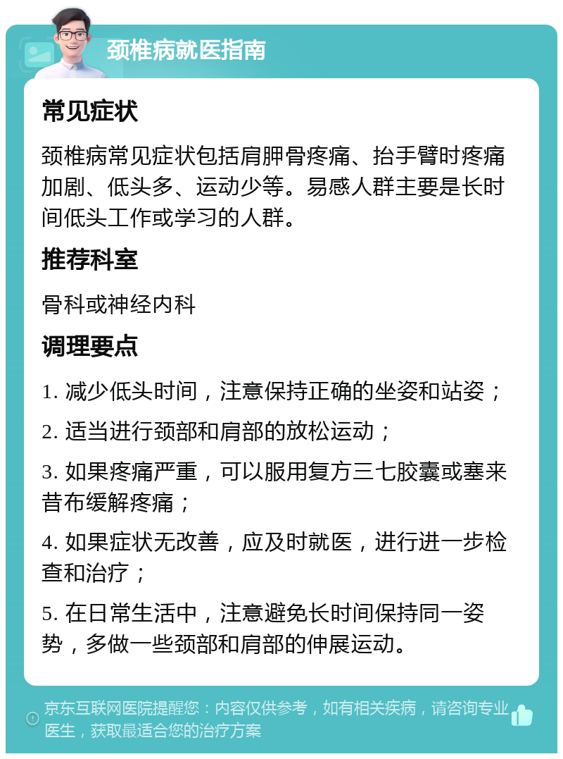 颈椎病就医指南 常见症状 颈椎病常见症状包括肩胛骨疼痛、抬手臂时疼痛加剧、低头多、运动少等。易感人群主要是长时间低头工作或学习的人群。 推荐科室 骨科或神经内科 调理要点 1. 减少低头时间，注意保持正确的坐姿和站姿； 2. 适当进行颈部和肩部的放松运动； 3. 如果疼痛严重，可以服用复方三七胶囊或塞来昔布缓解疼痛； 4. 如果症状无改善，应及时就医，进行进一步检查和治疗； 5. 在日常生活中，注意避免长时间保持同一姿势，多做一些颈部和肩部的伸展运动。