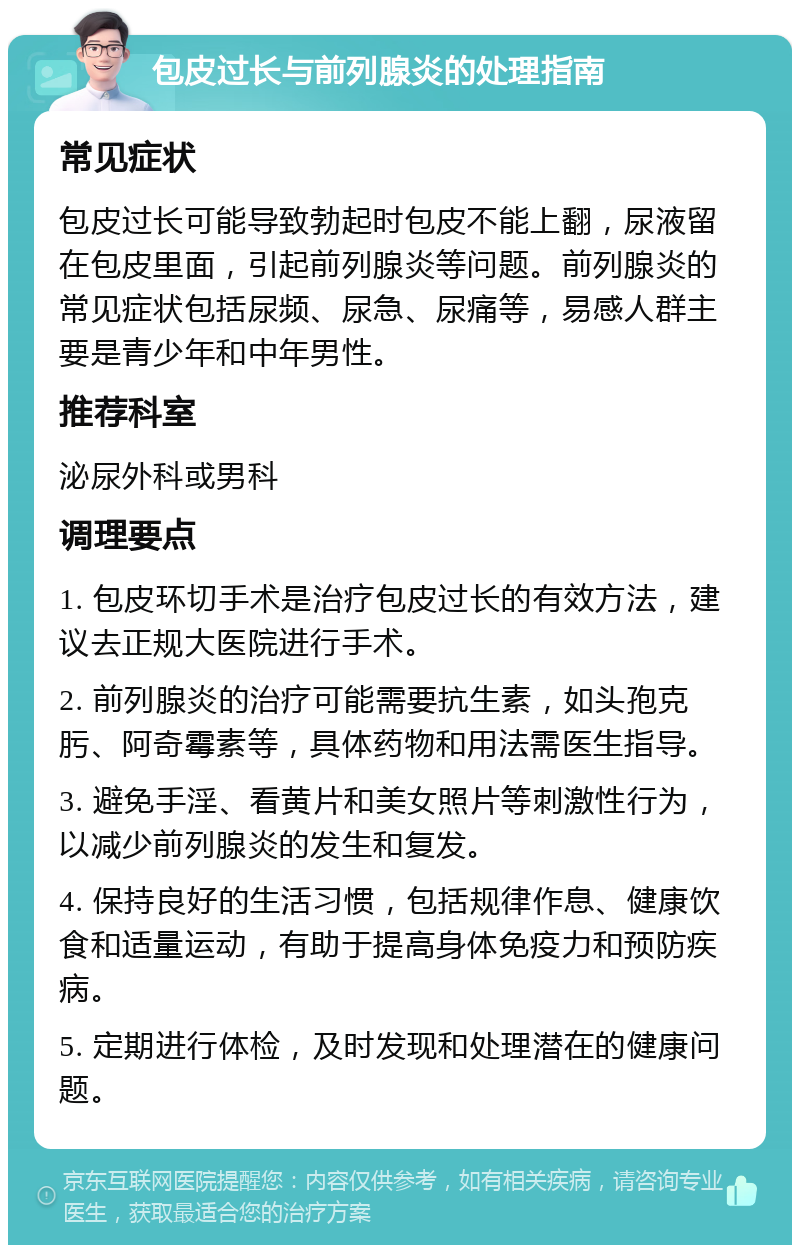 包皮过长与前列腺炎的处理指南 常见症状 包皮过长可能导致勃起时包皮不能上翻，尿液留在包皮里面，引起前列腺炎等问题。前列腺炎的常见症状包括尿频、尿急、尿痛等，易感人群主要是青少年和中年男性。 推荐科室 泌尿外科或男科 调理要点 1. 包皮环切手术是治疗包皮过长的有效方法，建议去正规大医院进行手术。 2. 前列腺炎的治疗可能需要抗生素，如头孢克肟、阿奇霉素等，具体药物和用法需医生指导。 3. 避免手淫、看黄片和美女照片等刺激性行为，以减少前列腺炎的发生和复发。 4. 保持良好的生活习惯，包括规律作息、健康饮食和适量运动，有助于提高身体免疫力和预防疾病。 5. 定期进行体检，及时发现和处理潜在的健康问题。