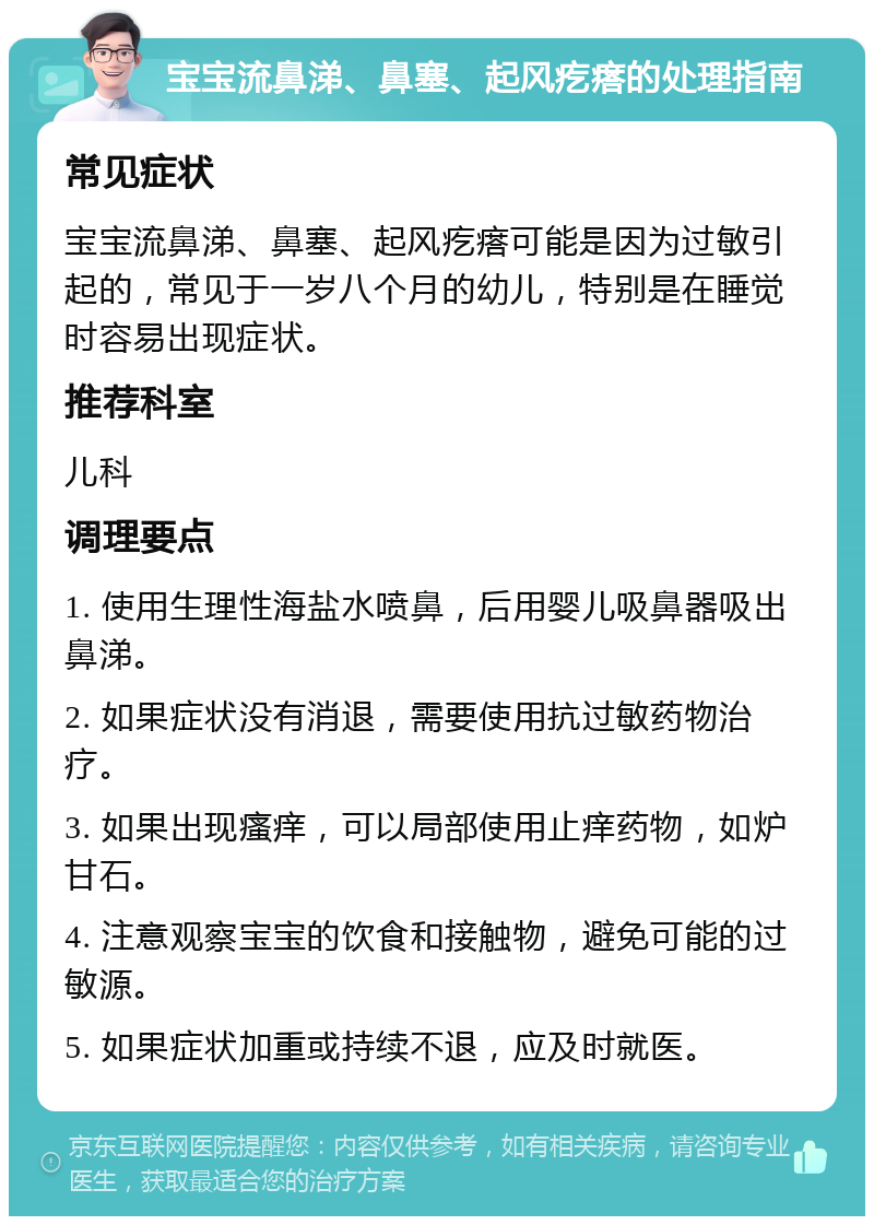 宝宝流鼻涕、鼻塞、起风疙瘩的处理指南 常见症状 宝宝流鼻涕、鼻塞、起风疙瘩可能是因为过敏引起的，常见于一岁八个月的幼儿，特别是在睡觉时容易出现症状。 推荐科室 儿科 调理要点 1. 使用生理性海盐水喷鼻，后用婴儿吸鼻器吸出鼻涕。 2. 如果症状没有消退，需要使用抗过敏药物治疗。 3. 如果出现瘙痒，可以局部使用止痒药物，如炉甘石。 4. 注意观察宝宝的饮食和接触物，避免可能的过敏源。 5. 如果症状加重或持续不退，应及时就医。