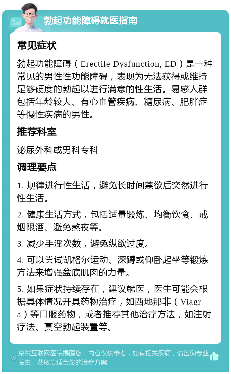 勃起功能障碍就医指南 常见症状 勃起功能障碍（Erectile Dysfunction, ED）是一种常见的男性性功能障碍，表现为无法获得或维持足够硬度的勃起以进行满意的性生活。易感人群包括年龄较大、有心血管疾病、糖尿病、肥胖症等慢性疾病的男性。 推荐科室 泌尿外科或男科专科 调理要点 1. 规律进行性生活，避免长时间禁欲后突然进行性生活。 2. 健康生活方式，包括适量锻炼、均衡饮食、戒烟限酒、避免熬夜等。 3. 减少手淫次数，避免纵欲过度。 4. 可以尝试凯格尔运动、深蹲或仰卧起坐等锻炼方法来增强盆底肌肉的力量。 5. 如果症状持续存在，建议就医，医生可能会根据具体情况开具药物治疗，如西地那非（Viagra）等口服药物，或者推荐其他治疗方法，如注射疗法、真空勃起装置等。