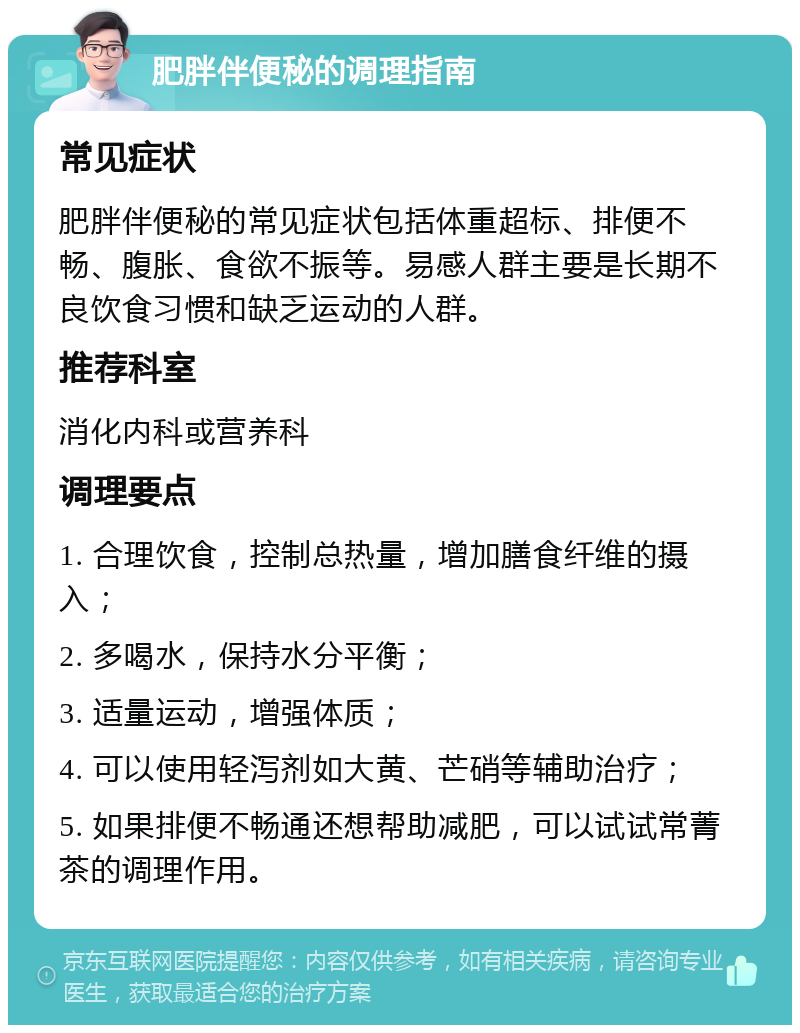 肥胖伴便秘的调理指南 常见症状 肥胖伴便秘的常见症状包括体重超标、排便不畅、腹胀、食欲不振等。易感人群主要是长期不良饮食习惯和缺乏运动的人群。 推荐科室 消化内科或营养科 调理要点 1. 合理饮食，控制总热量，增加膳食纤维的摄入； 2. 多喝水，保持水分平衡； 3. 适量运动，增强体质； 4. 可以使用轻泻剂如大黄、芒硝等辅助治疗； 5. 如果排便不畅通还想帮助减肥，可以试试常菁茶的调理作用。