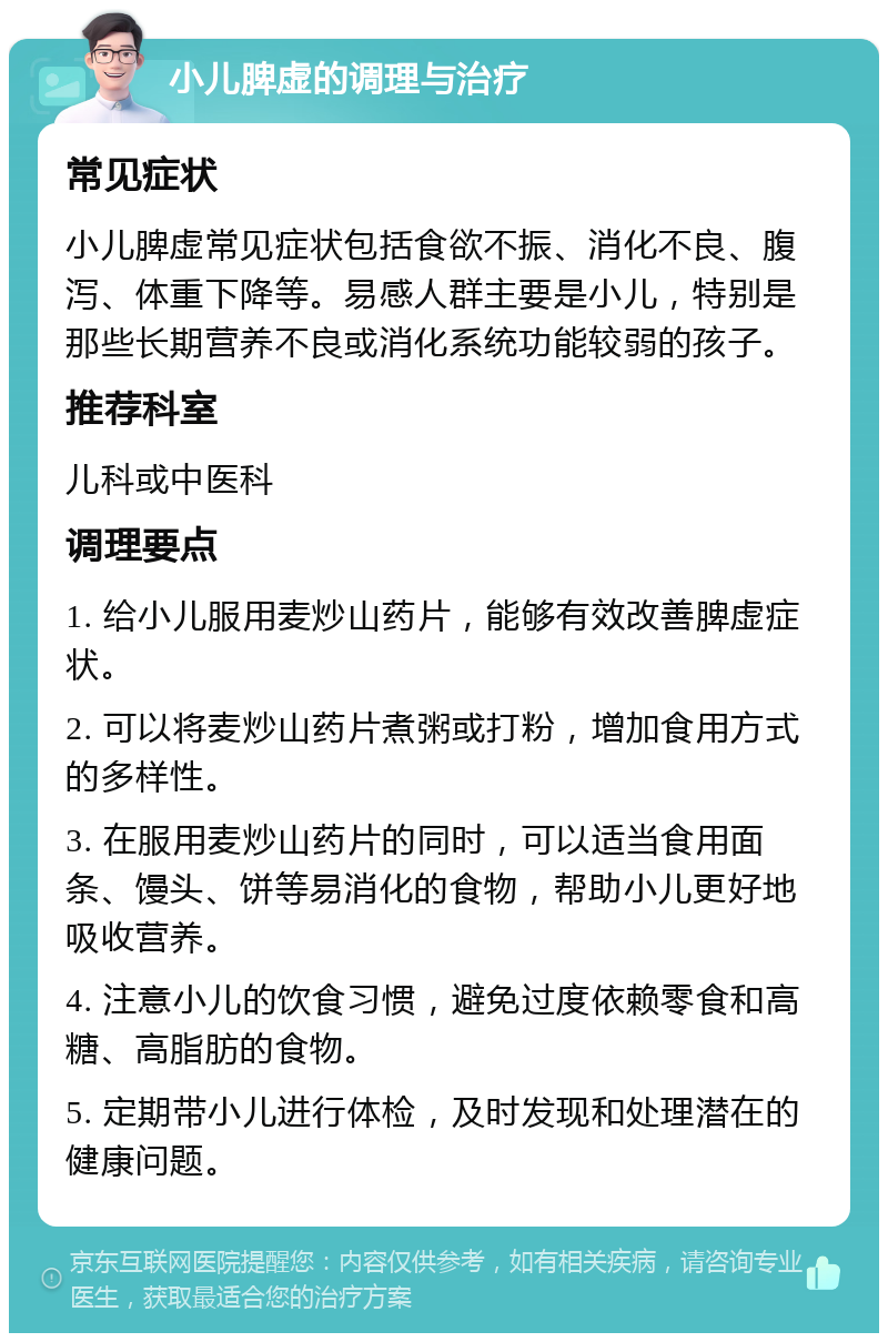 小儿脾虚的调理与治疗 常见症状 小儿脾虚常见症状包括食欲不振、消化不良、腹泻、体重下降等。易感人群主要是小儿，特别是那些长期营养不良或消化系统功能较弱的孩子。 推荐科室 儿科或中医科 调理要点 1. 给小儿服用麦炒山药片，能够有效改善脾虚症状。 2. 可以将麦炒山药片煮粥或打粉，增加食用方式的多样性。 3. 在服用麦炒山药片的同时，可以适当食用面条、馒头、饼等易消化的食物，帮助小儿更好地吸收营养。 4. 注意小儿的饮食习惯，避免过度依赖零食和高糖、高脂肪的食物。 5. 定期带小儿进行体检，及时发现和处理潜在的健康问题。