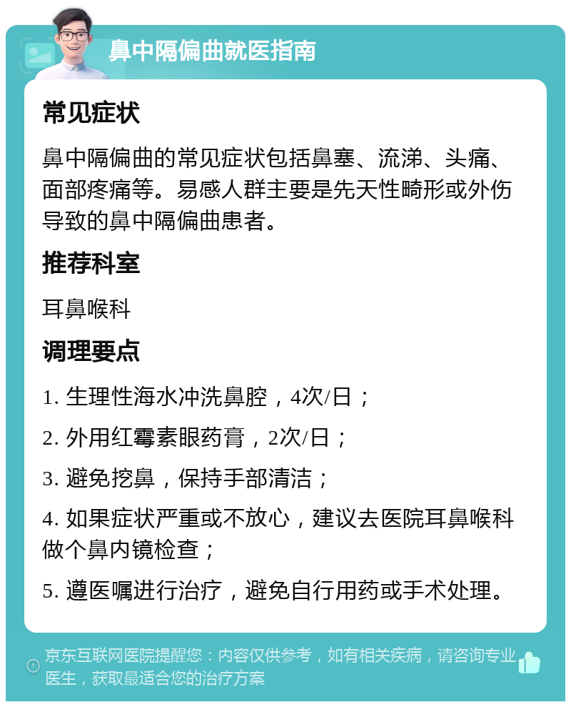 鼻中隔偏曲就医指南 常见症状 鼻中隔偏曲的常见症状包括鼻塞、流涕、头痛、面部疼痛等。易感人群主要是先天性畸形或外伤导致的鼻中隔偏曲患者。 推荐科室 耳鼻喉科 调理要点 1. 生理性海水冲洗鼻腔，4次/日； 2. 外用红霉素眼药膏，2次/日； 3. 避免挖鼻，保持手部清洁； 4. 如果症状严重或不放心，建议去医院耳鼻喉科做个鼻内镜检查； 5. 遵医嘱进行治疗，避免自行用药或手术处理。