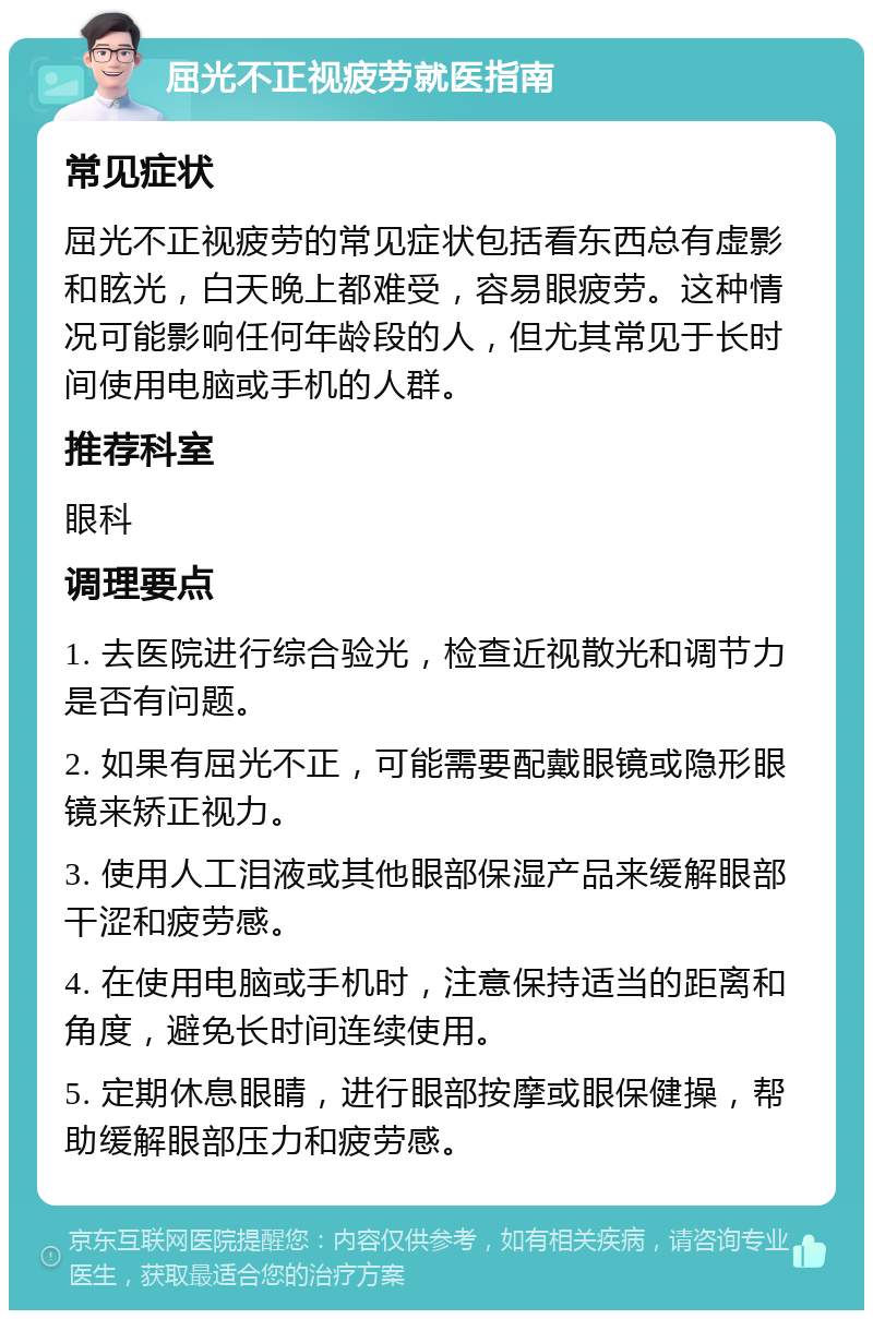 屈光不正视疲劳就医指南 常见症状 屈光不正视疲劳的常见症状包括看东西总有虚影和眩光，白天晚上都难受，容易眼疲劳。这种情况可能影响任何年龄段的人，但尤其常见于长时间使用电脑或手机的人群。 推荐科室 眼科 调理要点 1. 去医院进行综合验光，检查近视散光和调节力是否有问题。 2. 如果有屈光不正，可能需要配戴眼镜或隐形眼镜来矫正视力。 3. 使用人工泪液或其他眼部保湿产品来缓解眼部干涩和疲劳感。 4. 在使用电脑或手机时，注意保持适当的距离和角度，避免长时间连续使用。 5. 定期休息眼睛，进行眼部按摩或眼保健操，帮助缓解眼部压力和疲劳感。