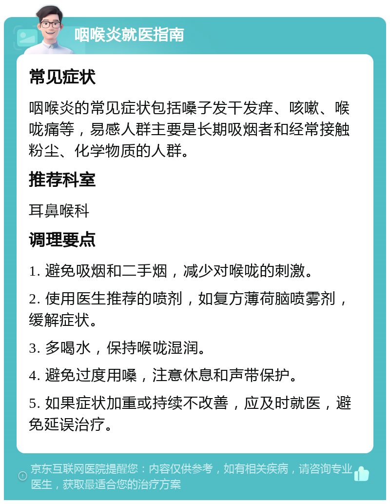 咽喉炎就医指南 常见症状 咽喉炎的常见症状包括嗓子发干发痒、咳嗽、喉咙痛等，易感人群主要是长期吸烟者和经常接触粉尘、化学物质的人群。 推荐科室 耳鼻喉科 调理要点 1. 避免吸烟和二手烟，减少对喉咙的刺激。 2. 使用医生推荐的喷剂，如复方薄荷脑喷雾剂，缓解症状。 3. 多喝水，保持喉咙湿润。 4. 避免过度用嗓，注意休息和声带保护。 5. 如果症状加重或持续不改善，应及时就医，避免延误治疗。