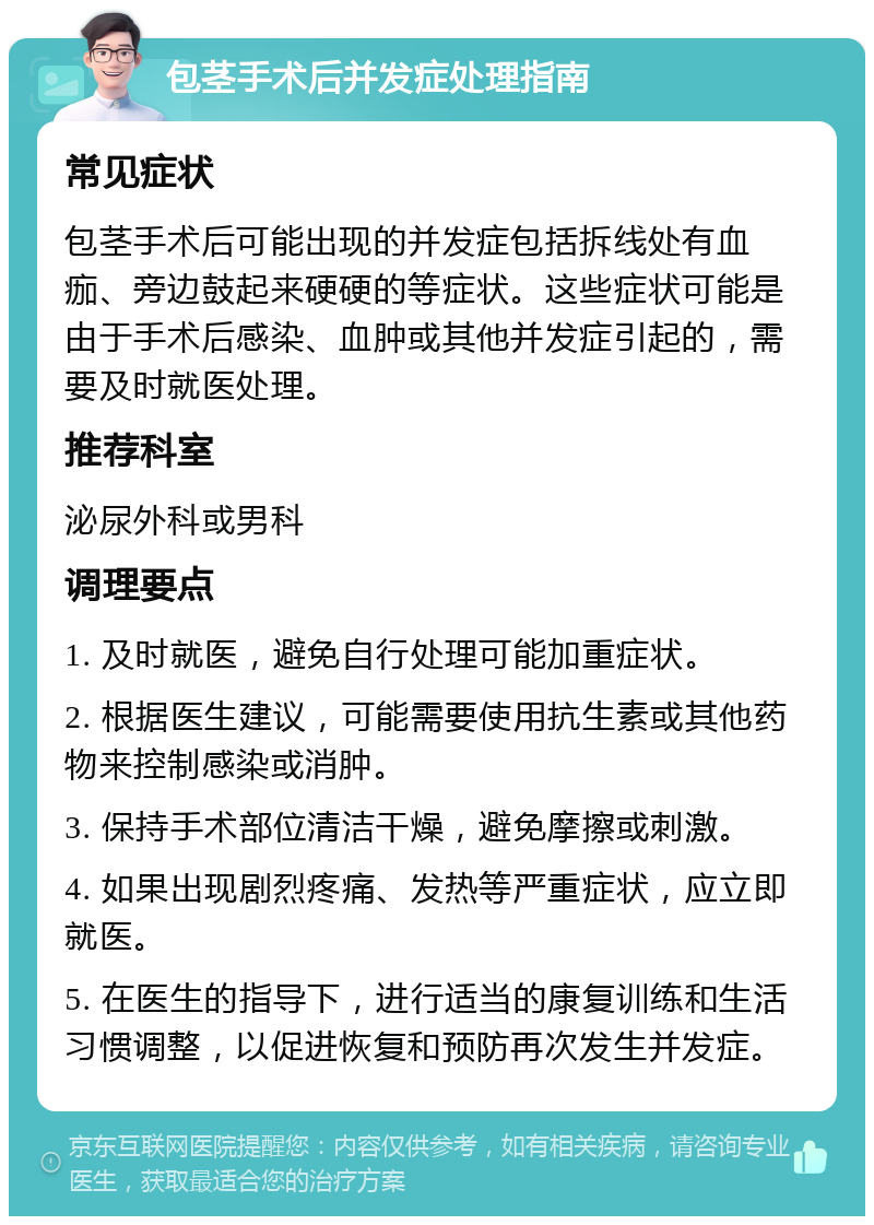 包茎手术后并发症处理指南 常见症状 包茎手术后可能出现的并发症包括拆线处有血痂、旁边鼓起来硬硬的等症状。这些症状可能是由于手术后感染、血肿或其他并发症引起的，需要及时就医处理。 推荐科室 泌尿外科或男科 调理要点 1. 及时就医，避免自行处理可能加重症状。 2. 根据医生建议，可能需要使用抗生素或其他药物来控制感染或消肿。 3. 保持手术部位清洁干燥，避免摩擦或刺激。 4. 如果出现剧烈疼痛、发热等严重症状，应立即就医。 5. 在医生的指导下，进行适当的康复训练和生活习惯调整，以促进恢复和预防再次发生并发症。