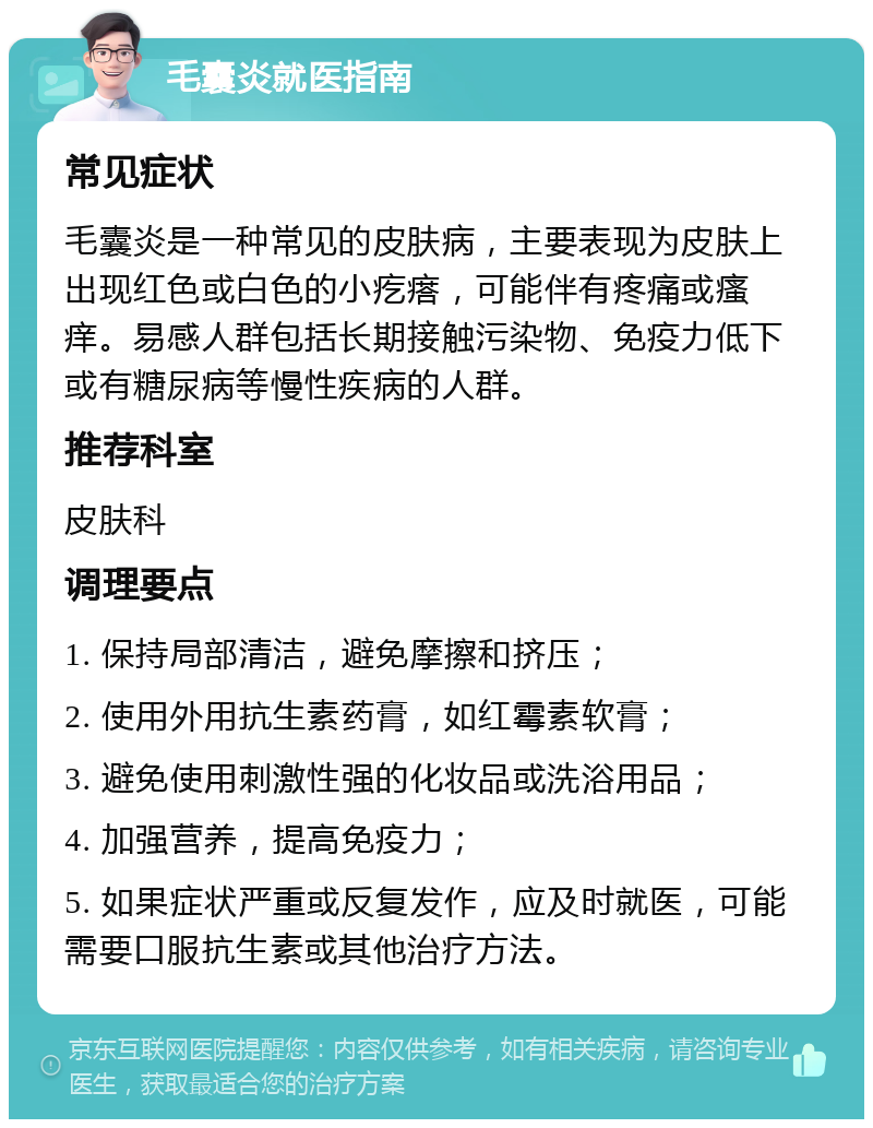 毛囊炎就医指南 常见症状 毛囊炎是一种常见的皮肤病，主要表现为皮肤上出现红色或白色的小疙瘩，可能伴有疼痛或瘙痒。易感人群包括长期接触污染物、免疫力低下或有糖尿病等慢性疾病的人群。 推荐科室 皮肤科 调理要点 1. 保持局部清洁，避免摩擦和挤压； 2. 使用外用抗生素药膏，如红霉素软膏； 3. 避免使用刺激性强的化妆品或洗浴用品； 4. 加强营养，提高免疫力； 5. 如果症状严重或反复发作，应及时就医，可能需要口服抗生素或其他治疗方法。