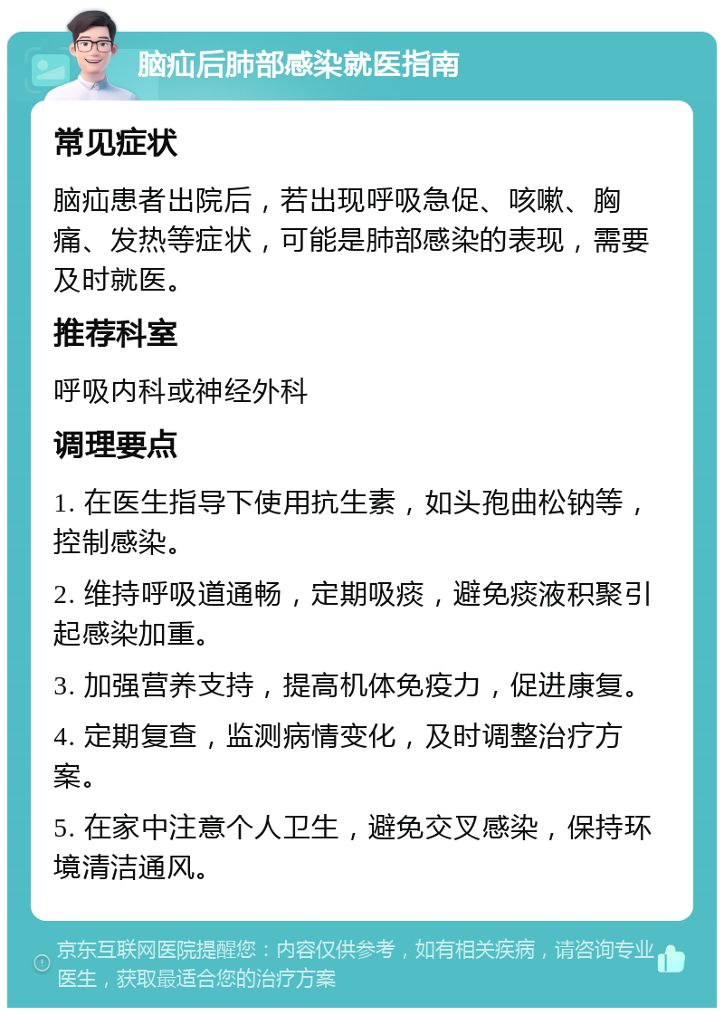 脑疝后肺部感染就医指南 常见症状 脑疝患者出院后，若出现呼吸急促、咳嗽、胸痛、发热等症状，可能是肺部感染的表现，需要及时就医。 推荐科室 呼吸内科或神经外科 调理要点 1. 在医生指导下使用抗生素，如头孢曲松钠等，控制感染。 2. 维持呼吸道通畅，定期吸痰，避免痰液积聚引起感染加重。 3. 加强营养支持，提高机体免疫力，促进康复。 4. 定期复查，监测病情变化，及时调整治疗方案。 5. 在家中注意个人卫生，避免交叉感染，保持环境清洁通风。