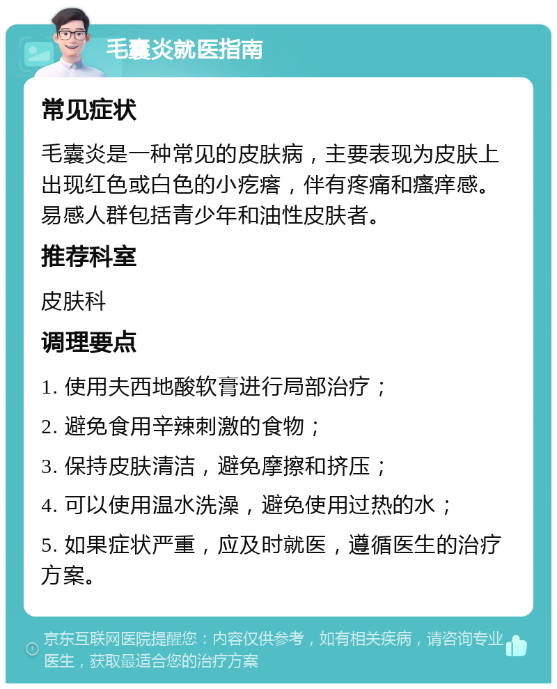 毛囊炎就医指南 常见症状 毛囊炎是一种常见的皮肤病，主要表现为皮肤上出现红色或白色的小疙瘩，伴有疼痛和瘙痒感。易感人群包括青少年和油性皮肤者。 推荐科室 皮肤科 调理要点 1. 使用夫西地酸软膏进行局部治疗； 2. 避免食用辛辣刺激的食物； 3. 保持皮肤清洁，避免摩擦和挤压； 4. 可以使用温水洗澡，避免使用过热的水； 5. 如果症状严重，应及时就医，遵循医生的治疗方案。