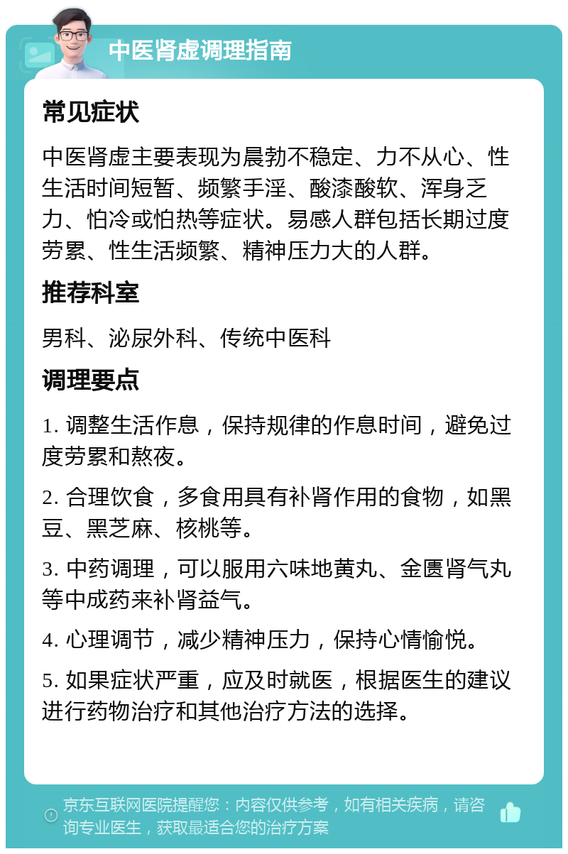 中医肾虚调理指南 常见症状 中医肾虚主要表现为晨勃不稳定、力不从心、性生活时间短暂、频繁手淫、酸漆酸软、浑身乏力、怕冷或怕热等症状。易感人群包括长期过度劳累、性生活频繁、精神压力大的人群。 推荐科室 男科、泌尿外科、传统中医科 调理要点 1. 调整生活作息，保持规律的作息时间，避免过度劳累和熬夜。 2. 合理饮食，多食用具有补肾作用的食物，如黑豆、黑芝麻、核桃等。 3. 中药调理，可以服用六味地黄丸、金匮肾气丸等中成药来补肾益气。 4. 心理调节，减少精神压力，保持心情愉悦。 5. 如果症状严重，应及时就医，根据医生的建议进行药物治疗和其他治疗方法的选择。