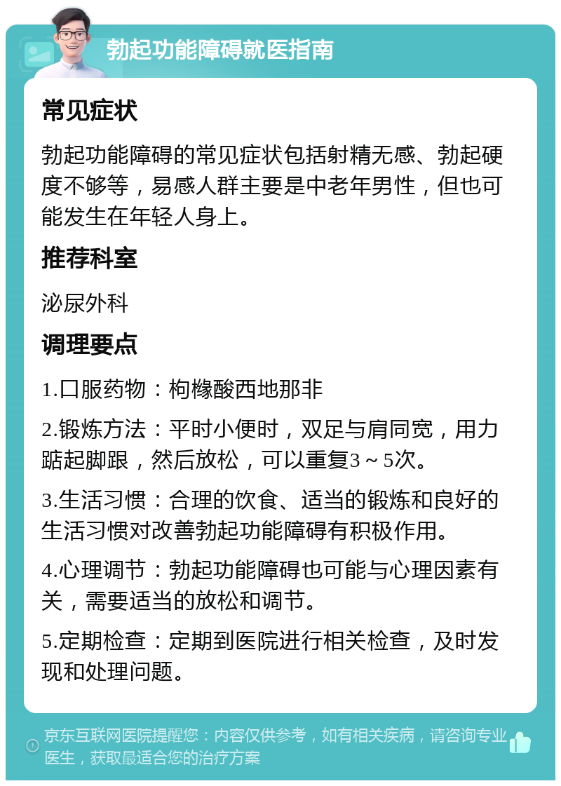 勃起功能障碍就医指南 常见症状 勃起功能障碍的常见症状包括射精无感、勃起硬度不够等，易感人群主要是中老年男性，但也可能发生在年轻人身上。 推荐科室 泌尿外科 调理要点 1.口服药物：枸橼酸西地那非 2.锻炼方法：平时小便时，双足与肩同宽，用力踮起脚跟，然后放松，可以重复3～5次。 3.生活习惯：合理的饮食、适当的锻炼和良好的生活习惯对改善勃起功能障碍有积极作用。 4.心理调节：勃起功能障碍也可能与心理因素有关，需要适当的放松和调节。 5.定期检查：定期到医院进行相关检查，及时发现和处理问题。