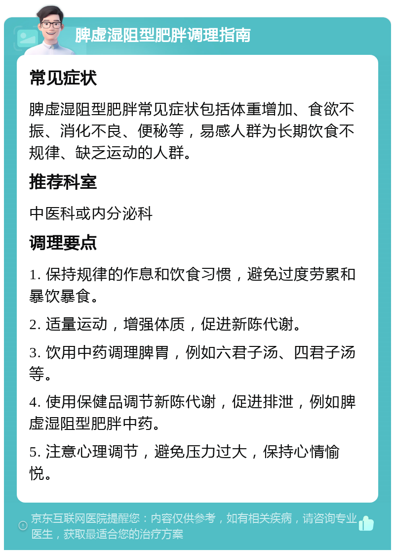 脾虚湿阻型肥胖调理指南 常见症状 脾虚湿阻型肥胖常见症状包括体重增加、食欲不振、消化不良、便秘等，易感人群为长期饮食不规律、缺乏运动的人群。 推荐科室 中医科或内分泌科 调理要点 1. 保持规律的作息和饮食习惯，避免过度劳累和暴饮暴食。 2. 适量运动，增强体质，促进新陈代谢。 3. 饮用中药调理脾胃，例如六君子汤、四君子汤等。 4. 使用保健品调节新陈代谢，促进排泄，例如脾虚湿阻型肥胖中药。 5. 注意心理调节，避免压力过大，保持心情愉悦。