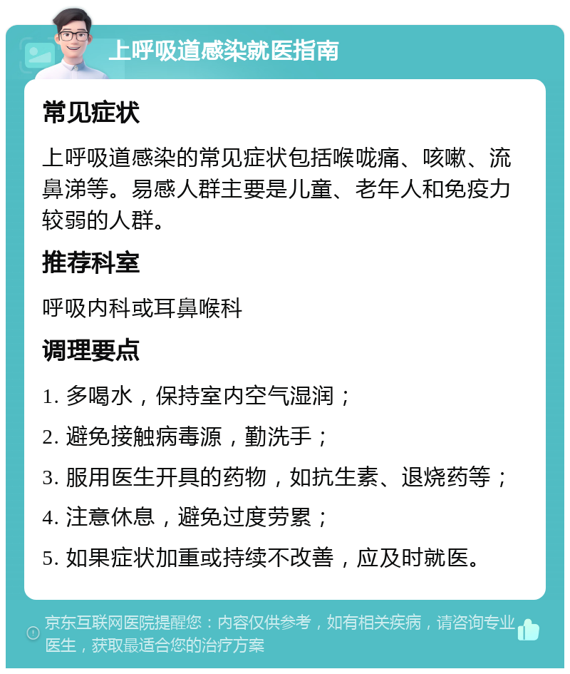 上呼吸道感染就医指南 常见症状 上呼吸道感染的常见症状包括喉咙痛、咳嗽、流鼻涕等。易感人群主要是儿童、老年人和免疫力较弱的人群。 推荐科室 呼吸内科或耳鼻喉科 调理要点 1. 多喝水，保持室内空气湿润； 2. 避免接触病毒源，勤洗手； 3. 服用医生开具的药物，如抗生素、退烧药等； 4. 注意休息，避免过度劳累； 5. 如果症状加重或持续不改善，应及时就医。