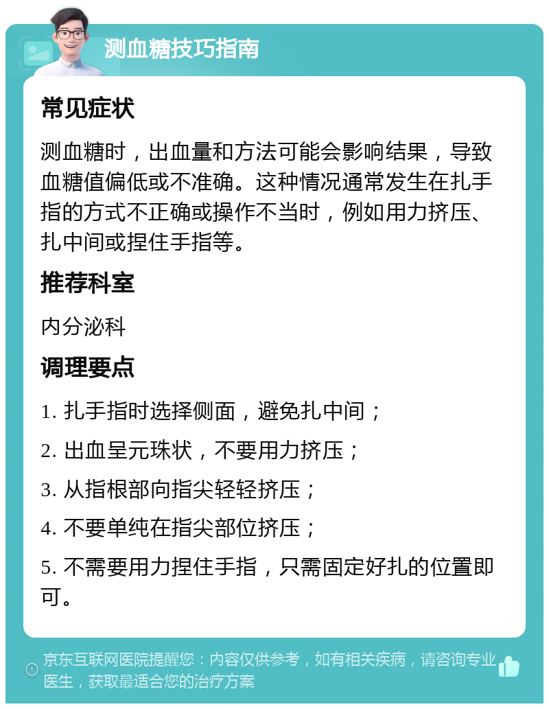 测血糖技巧指南 常见症状 测血糖时，出血量和方法可能会影响结果，导致血糖值偏低或不准确。这种情况通常发生在扎手指的方式不正确或操作不当时，例如用力挤压、扎中间或捏住手指等。 推荐科室 内分泌科 调理要点 1. 扎手指时选择侧面，避免扎中间； 2. 出血呈元珠状，不要用力挤压； 3. 从指根部向指尖轻轻挤压； 4. 不要单纯在指尖部位挤压； 5. 不需要用力捏住手指，只需固定好扎的位置即可。