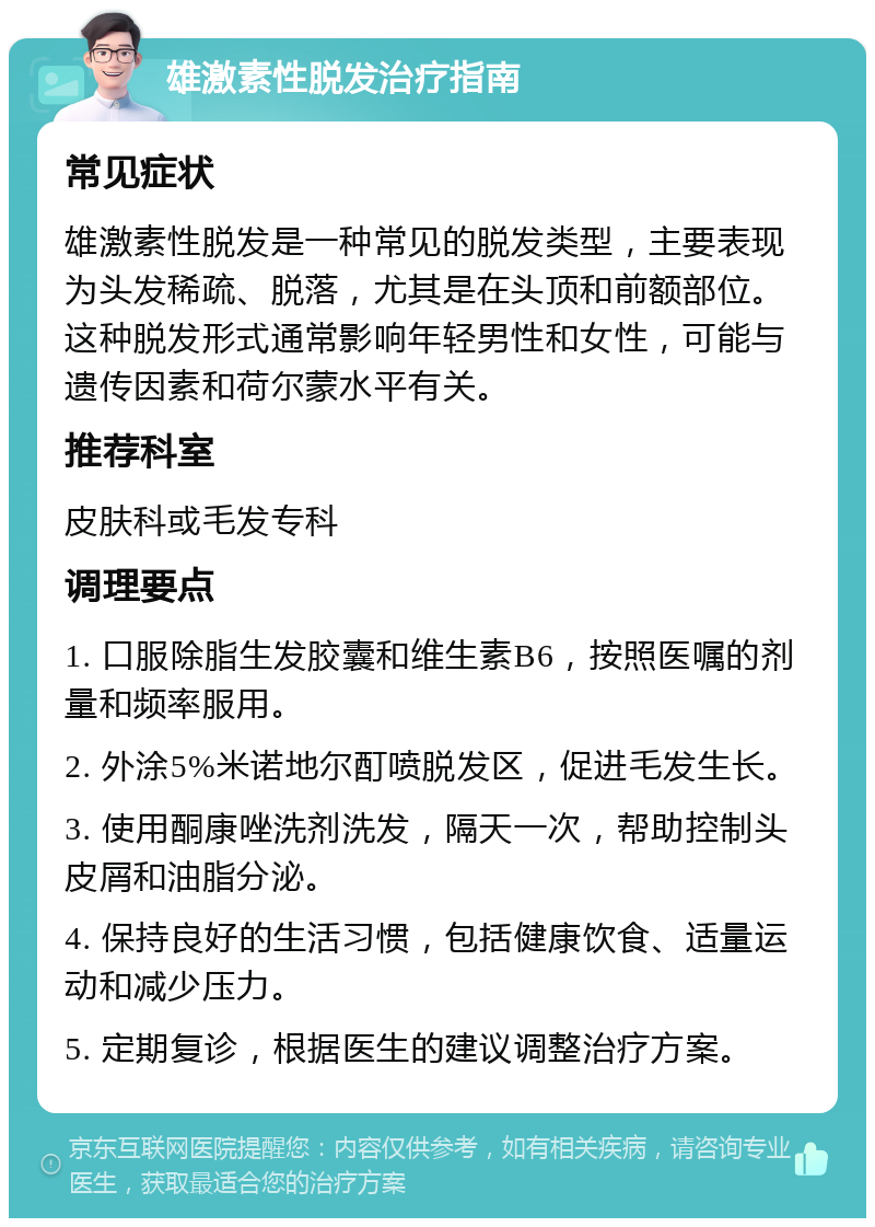 雄激素性脱发治疗指南 常见症状 雄激素性脱发是一种常见的脱发类型，主要表现为头发稀疏、脱落，尤其是在头顶和前额部位。这种脱发形式通常影响年轻男性和女性，可能与遗传因素和荷尔蒙水平有关。 推荐科室 皮肤科或毛发专科 调理要点 1. 口服除脂生发胶囊和维生素B6，按照医嘱的剂量和频率服用。 2. 外涂5%米诺地尔酊喷脱发区，促进毛发生长。 3. 使用酮康唑洗剂洗发，隔天一次，帮助控制头皮屑和油脂分泌。 4. 保持良好的生活习惯，包括健康饮食、适量运动和减少压力。 5. 定期复诊，根据医生的建议调整治疗方案。