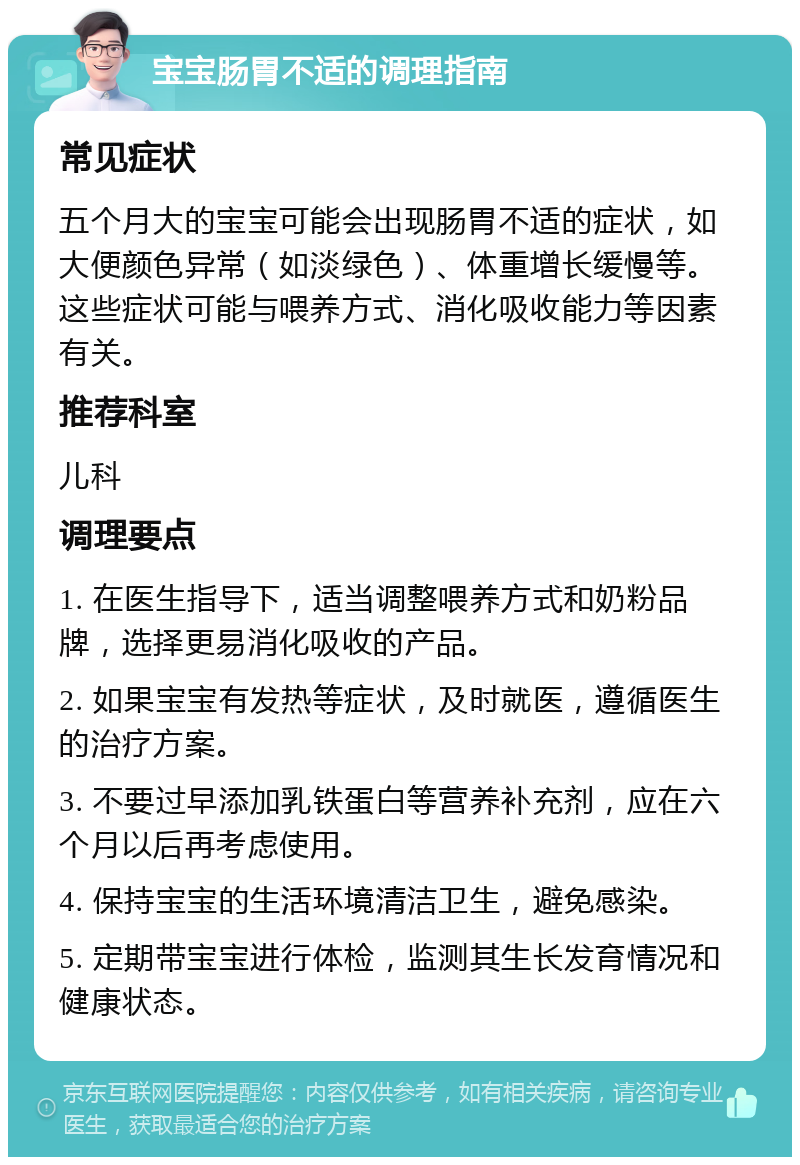 宝宝肠胃不适的调理指南 常见症状 五个月大的宝宝可能会出现肠胃不适的症状，如大便颜色异常（如淡绿色）、体重增长缓慢等。这些症状可能与喂养方式、消化吸收能力等因素有关。 推荐科室 儿科 调理要点 1. 在医生指导下，适当调整喂养方式和奶粉品牌，选择更易消化吸收的产品。 2. 如果宝宝有发热等症状，及时就医，遵循医生的治疗方案。 3. 不要过早添加乳铁蛋白等营养补充剂，应在六个月以后再考虑使用。 4. 保持宝宝的生活环境清洁卫生，避免感染。 5. 定期带宝宝进行体检，监测其生长发育情况和健康状态。