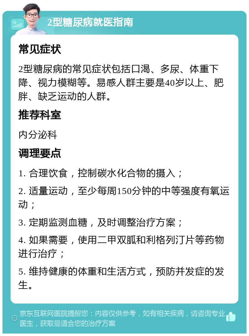 2型糖尿病就医指南 常见症状 2型糖尿病的常见症状包括口渴、多尿、体重下降、视力模糊等。易感人群主要是40岁以上、肥胖、缺乏运动的人群。 推荐科室 内分泌科 调理要点 1. 合理饮食，控制碳水化合物的摄入； 2. 适量运动，至少每周150分钟的中等强度有氧运动； 3. 定期监测血糖，及时调整治疗方案； 4. 如果需要，使用二甲双胍和利格列汀片等药物进行治疗； 5. 维持健康的体重和生活方式，预防并发症的发生。