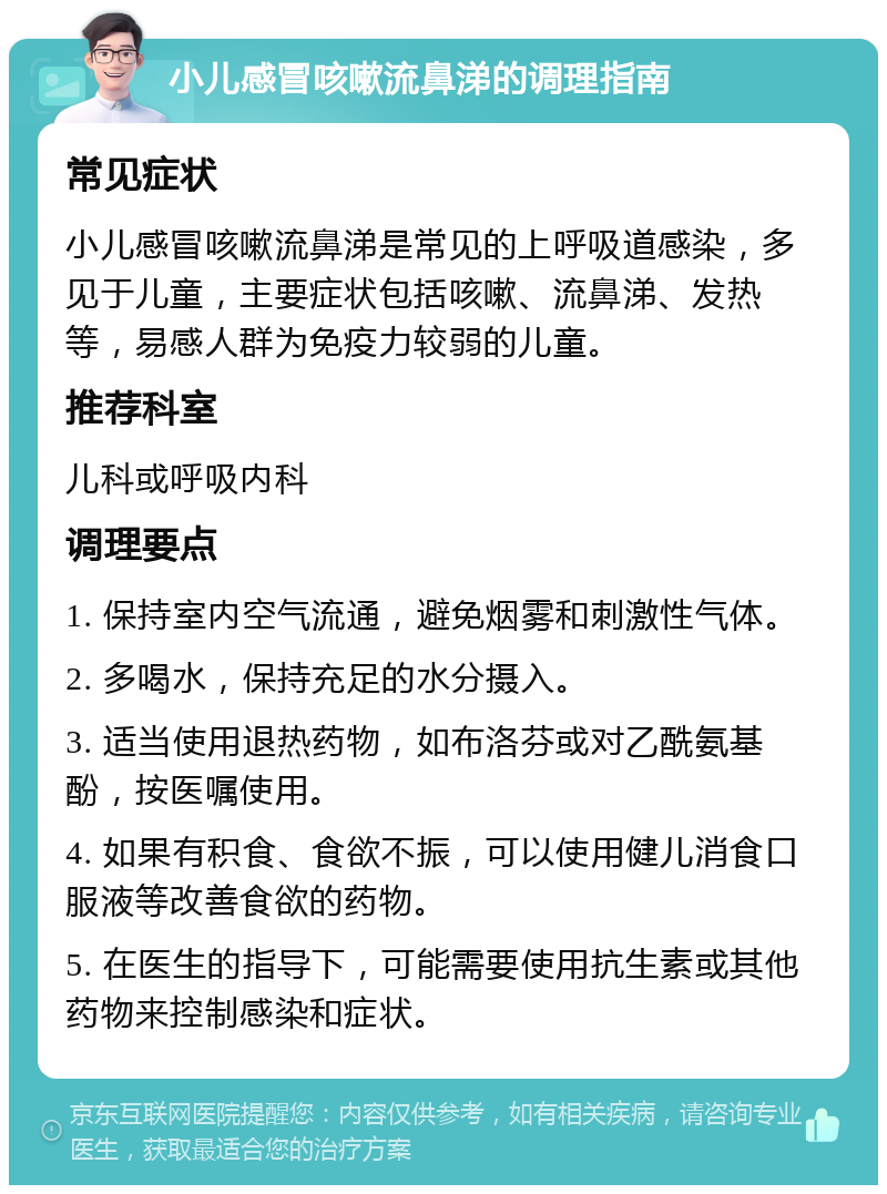 小儿感冒咳嗽流鼻涕的调理指南 常见症状 小儿感冒咳嗽流鼻涕是常见的上呼吸道感染，多见于儿童，主要症状包括咳嗽、流鼻涕、发热等，易感人群为免疫力较弱的儿童。 推荐科室 儿科或呼吸内科 调理要点 1. 保持室内空气流通，避免烟雾和刺激性气体。 2. 多喝水，保持充足的水分摄入。 3. 适当使用退热药物，如布洛芬或对乙酰氨基酚，按医嘱使用。 4. 如果有积食、食欲不振，可以使用健儿消食口服液等改善食欲的药物。 5. 在医生的指导下，可能需要使用抗生素或其他药物来控制感染和症状。