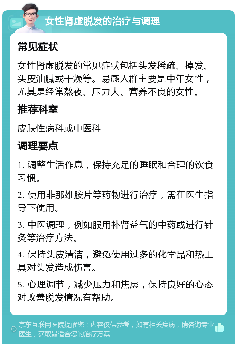 女性肾虚脱发的治疗与调理 常见症状 女性肾虚脱发的常见症状包括头发稀疏、掉发、头皮油腻或干燥等。易感人群主要是中年女性，尤其是经常熬夜、压力大、营养不良的女性。 推荐科室 皮肤性病科或中医科 调理要点 1. 调整生活作息，保持充足的睡眠和合理的饮食习惯。 2. 使用非那雄胺片等药物进行治疗，需在医生指导下使用。 3. 中医调理，例如服用补肾益气的中药或进行针灸等治疗方法。 4. 保持头皮清洁，避免使用过多的化学品和热工具对头发造成伤害。 5. 心理调节，减少压力和焦虑，保持良好的心态对改善脱发情况有帮助。