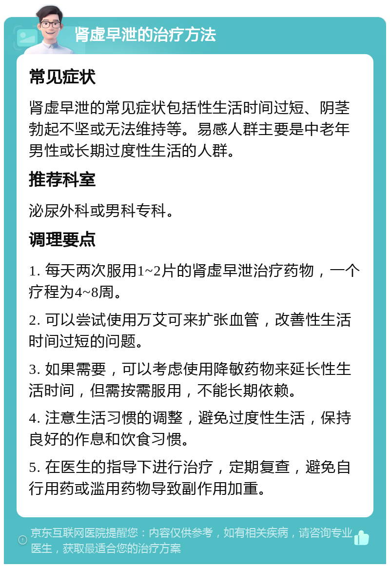 肾虚早泄的治疗方法 常见症状 肾虚早泄的常见症状包括性生活时间过短、阴茎勃起不坚或无法维持等。易感人群主要是中老年男性或长期过度性生活的人群。 推荐科室 泌尿外科或男科专科。 调理要点 1. 每天两次服用1~2片的肾虚早泄治疗药物，一个疗程为4~8周。 2. 可以尝试使用万艾可来扩张血管，改善性生活时间过短的问题。 3. 如果需要，可以考虑使用降敏药物来延长性生活时间，但需按需服用，不能长期依赖。 4. 注意生活习惯的调整，避免过度性生活，保持良好的作息和饮食习惯。 5. 在医生的指导下进行治疗，定期复查，避免自行用药或滥用药物导致副作用加重。