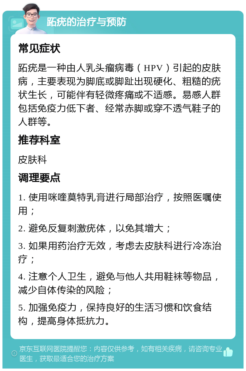 跖疣的治疗与预防 常见症状 跖疣是一种由人乳头瘤病毒（HPV）引起的皮肤病，主要表现为脚底或脚趾出现硬化、粗糙的疣状生长，可能伴有轻微疼痛或不适感。易感人群包括免疫力低下者、经常赤脚或穿不透气鞋子的人群等。 推荐科室 皮肤科 调理要点 1. 使用咪喹莫特乳膏进行局部治疗，按照医嘱使用； 2. 避免反复刺激疣体，以免其增大； 3. 如果用药治疗无效，考虑去皮肤科进行冷冻治疗； 4. 注意个人卫生，避免与他人共用鞋袜等物品，减少自体传染的风险； 5. 加强免疫力，保持良好的生活习惯和饮食结构，提高身体抵抗力。