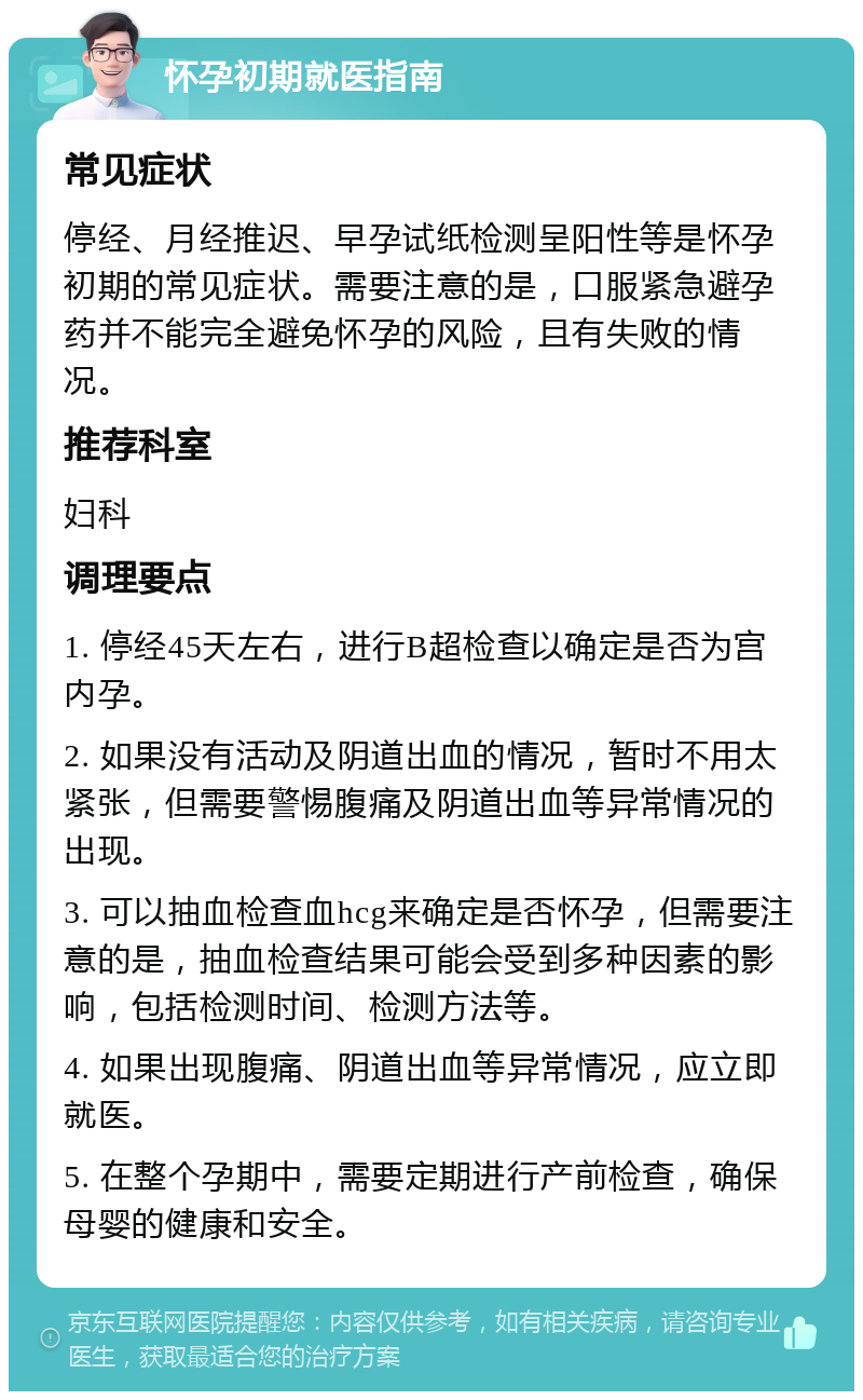 怀孕初期就医指南 常见症状 停经、月经推迟、早孕试纸检测呈阳性等是怀孕初期的常见症状。需要注意的是，口服紧急避孕药并不能完全避免怀孕的风险，且有失败的情况。 推荐科室 妇科 调理要点 1. 停经45天左右，进行B超检查以确定是否为宫内孕。 2. 如果没有活动及阴道出血的情况，暂时不用太紧张，但需要警惕腹痛及阴道出血等异常情况的出现。 3. 可以抽血检查血hcg来确定是否怀孕，但需要注意的是，抽血检查结果可能会受到多种因素的影响，包括检测时间、检测方法等。 4. 如果出现腹痛、阴道出血等异常情况，应立即就医。 5. 在整个孕期中，需要定期进行产前检查，确保母婴的健康和安全。