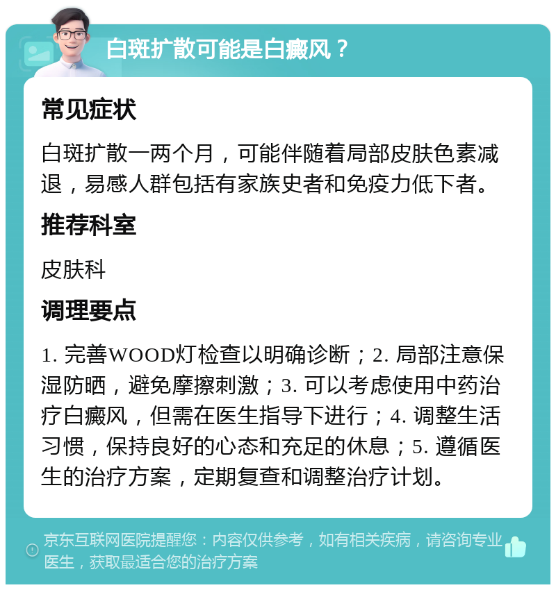 白斑扩散可能是白癜风？ 常见症状 白斑扩散一两个月，可能伴随着局部皮肤色素减退，易感人群包括有家族史者和免疫力低下者。 推荐科室 皮肤科 调理要点 1. 完善WOOD灯检查以明确诊断；2. 局部注意保湿防晒，避免摩擦刺激；3. 可以考虑使用中药治疗白癜风，但需在医生指导下进行；4. 调整生活习惯，保持良好的心态和充足的休息；5. 遵循医生的治疗方案，定期复查和调整治疗计划。