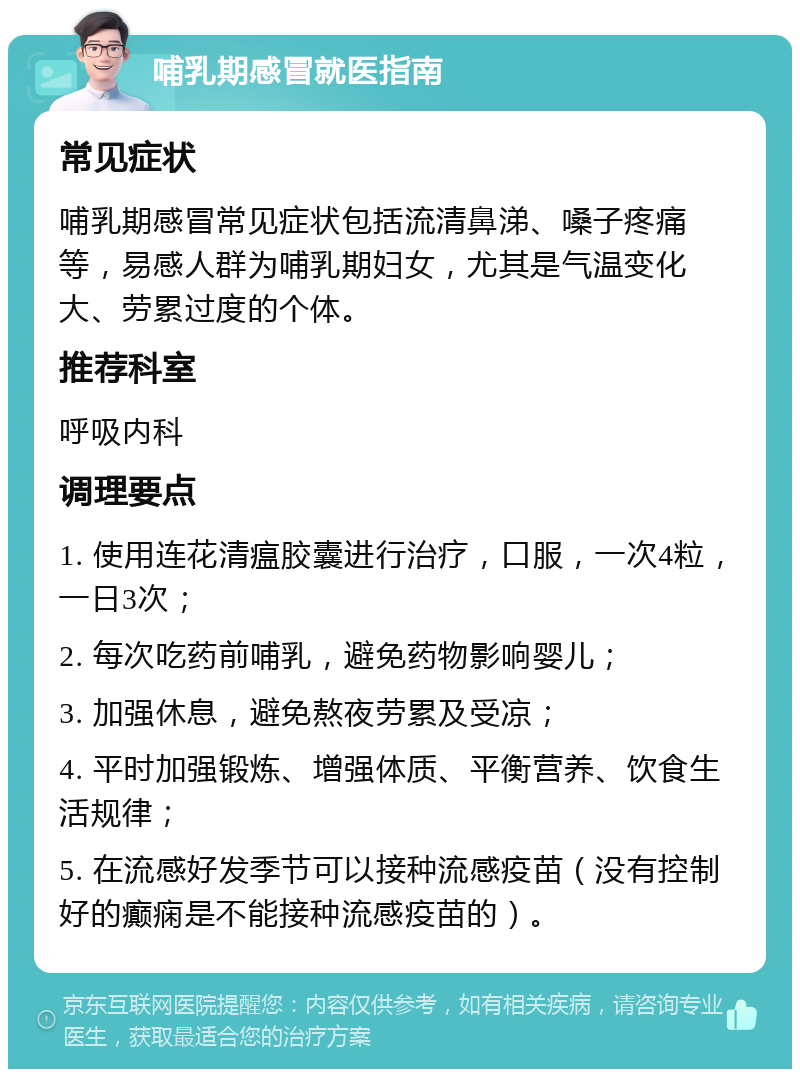 哺乳期感冒就医指南 常见症状 哺乳期感冒常见症状包括流清鼻涕、嗓子疼痛等，易感人群为哺乳期妇女，尤其是气温变化大、劳累过度的个体。 推荐科室 呼吸内科 调理要点 1. 使用连花清瘟胶囊进行治疗，口服，一次4粒，一日3次； 2. 每次吃药前哺乳，避免药物影响婴儿； 3. 加强休息，避免熬夜劳累及受凉； 4. 平时加强锻炼、增强体质、平衡营养、饮食生活规律； 5. 在流感好发季节可以接种流感疫苗（没有控制好的癫痫是不能接种流感疫苗的）。