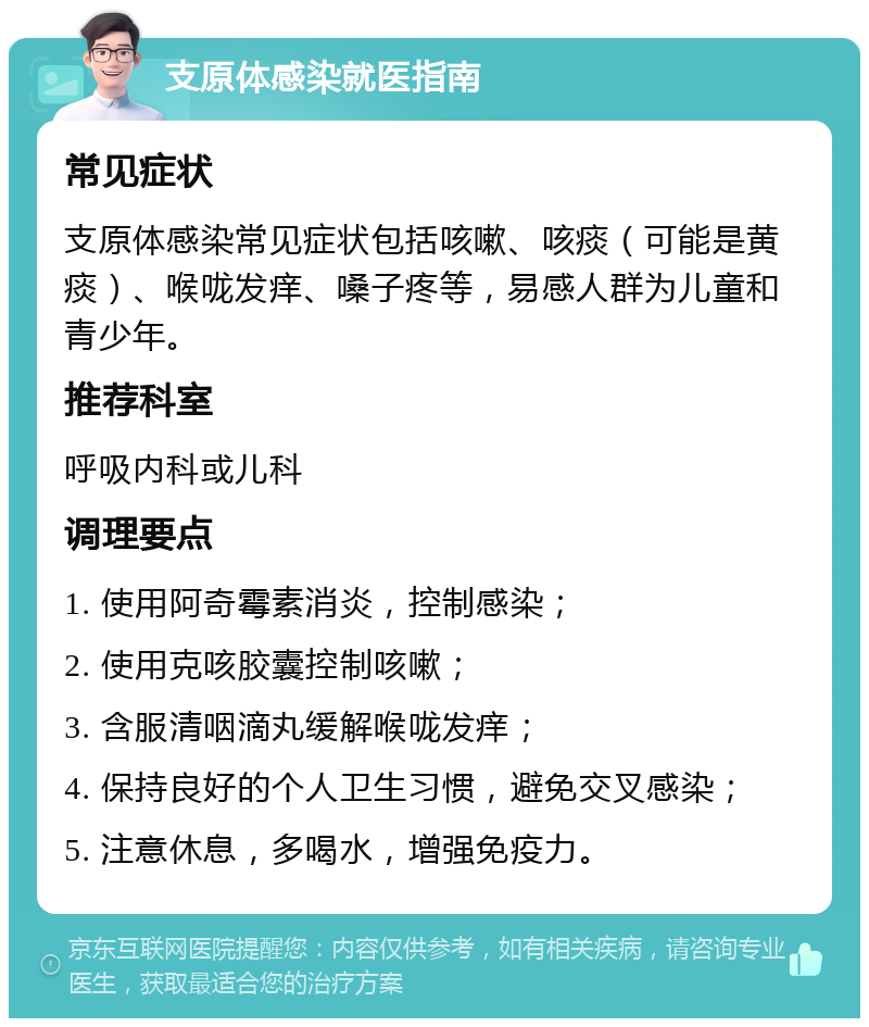 支原体感染就医指南 常见症状 支原体感染常见症状包括咳嗽、咳痰（可能是黄痰）、喉咙发痒、嗓子疼等，易感人群为儿童和青少年。 推荐科室 呼吸内科或儿科 调理要点 1. 使用阿奇霉素消炎，控制感染； 2. 使用克咳胶囊控制咳嗽； 3. 含服清咽滴丸缓解喉咙发痒； 4. 保持良好的个人卫生习惯，避免交叉感染； 5. 注意休息，多喝水，增强免疫力。