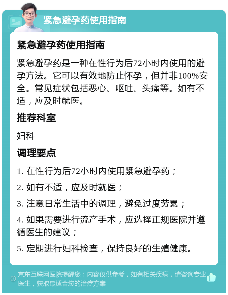 紧急避孕药使用指南 紧急避孕药使用指南 紧急避孕药是一种在性行为后72小时内使用的避孕方法。它可以有效地防止怀孕，但并非100%安全。常见症状包括恶心、呕吐、头痛等。如有不适，应及时就医。 推荐科室 妇科 调理要点 1. 在性行为后72小时内使用紧急避孕药； 2. 如有不适，应及时就医； 3. 注意日常生活中的调理，避免过度劳累； 4. 如果需要进行流产手术，应选择正规医院并遵循医生的建议； 5. 定期进行妇科检查，保持良好的生殖健康。