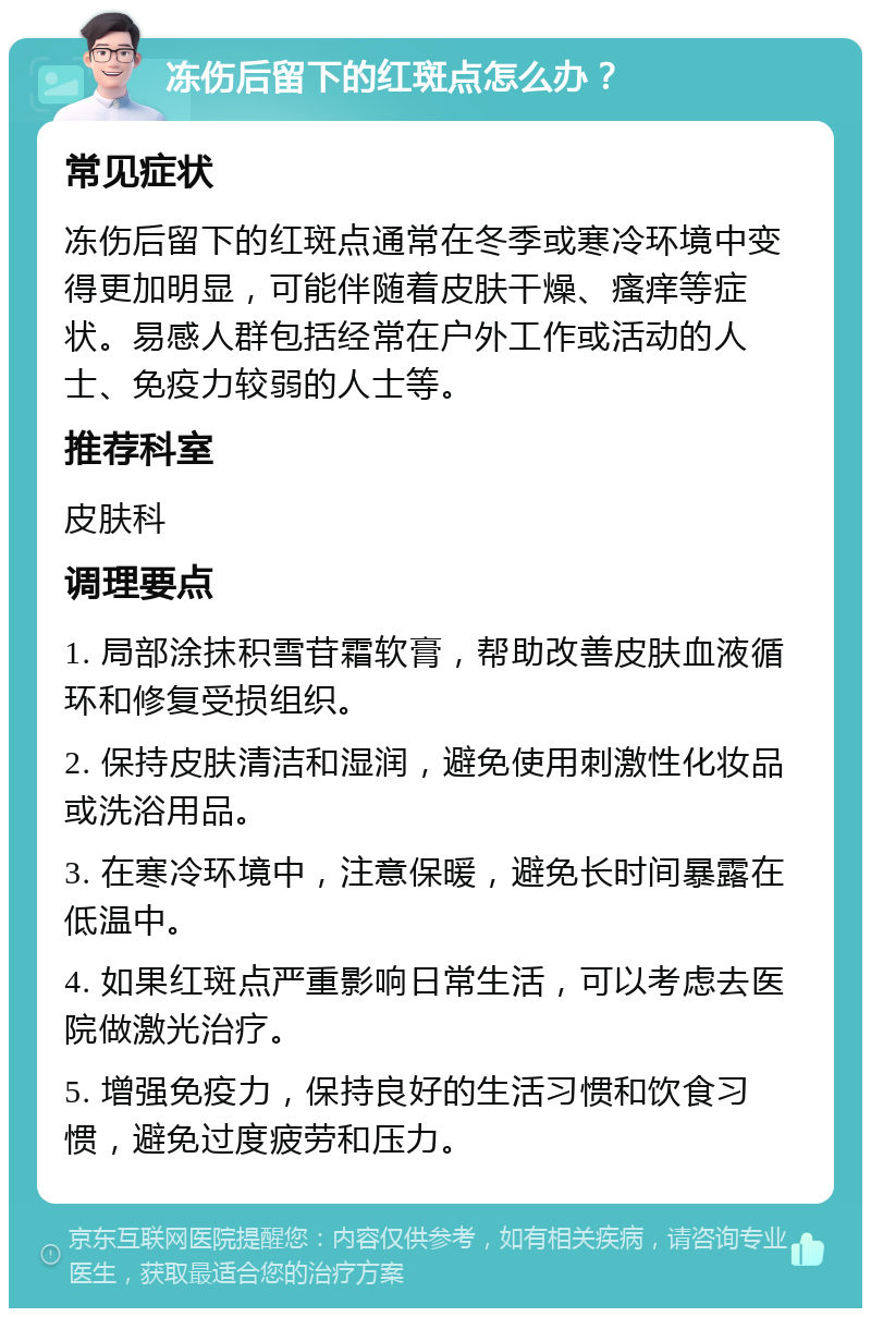 冻伤后留下的红斑点怎么办？ 常见症状 冻伤后留下的红斑点通常在冬季或寒冷环境中变得更加明显，可能伴随着皮肤干燥、瘙痒等症状。易感人群包括经常在户外工作或活动的人士、免疫力较弱的人士等。 推荐科室 皮肤科 调理要点 1. 局部涂抹积雪苷霜软膏，帮助改善皮肤血液循环和修复受损组织。 2. 保持皮肤清洁和湿润，避免使用刺激性化妆品或洗浴用品。 3. 在寒冷环境中，注意保暖，避免长时间暴露在低温中。 4. 如果红斑点严重影响日常生活，可以考虑去医院做激光治疗。 5. 增强免疫力，保持良好的生活习惯和饮食习惯，避免过度疲劳和压力。