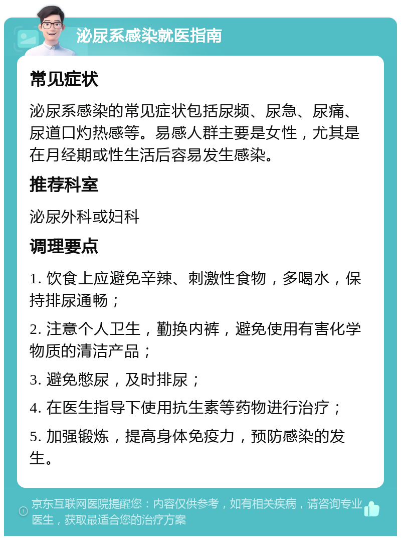 泌尿系感染就医指南 常见症状 泌尿系感染的常见症状包括尿频、尿急、尿痛、尿道口灼热感等。易感人群主要是女性，尤其是在月经期或性生活后容易发生感染。 推荐科室 泌尿外科或妇科 调理要点 1. 饮食上应避免辛辣、刺激性食物，多喝水，保持排尿通畅； 2. 注意个人卫生，勤换内裤，避免使用有害化学物质的清洁产品； 3. 避免憋尿，及时排尿； 4. 在医生指导下使用抗生素等药物进行治疗； 5. 加强锻炼，提高身体免疫力，预防感染的发生。