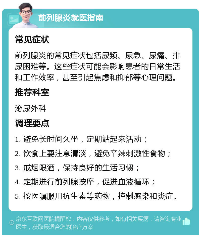 前列腺炎就医指南 常见症状 前列腺炎的常见症状包括尿频、尿急、尿痛、排尿困难等。这些症状可能会影响患者的日常生活和工作效率，甚至引起焦虑和抑郁等心理问题。 推荐科室 泌尿外科 调理要点 1. 避免长时间久坐，定期站起来活动； 2. 饮食上要注意清淡，避免辛辣刺激性食物； 3. 戒烟限酒，保持良好的生活习惯； 4. 定期进行前列腺按摩，促进血液循环； 5. 按医嘱服用抗生素等药物，控制感染和炎症。