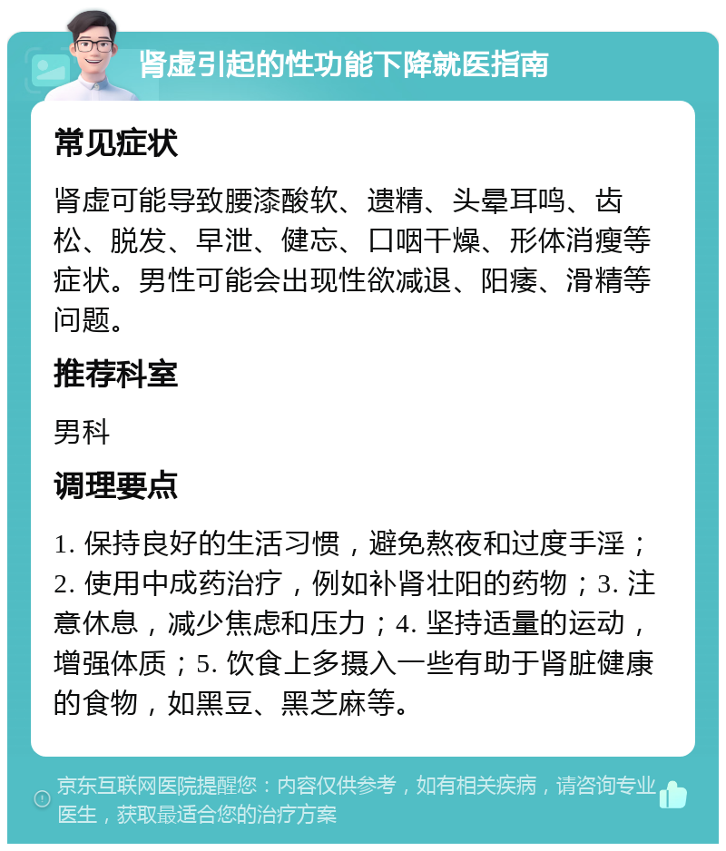 肾虚引起的性功能下降就医指南 常见症状 肾虚可能导致腰漆酸软、遗精、头晕耳鸣、齿松、脱发、早泄、健忘、口咽干燥、形体消瘦等症状。男性可能会出现性欲减退、阳痿、滑精等问题。 推荐科室 男科 调理要点 1. 保持良好的生活习惯，避免熬夜和过度手淫；2. 使用中成药治疗，例如补肾壮阳的药物；3. 注意休息，减少焦虑和压力；4. 坚持适量的运动，增强体质；5. 饮食上多摄入一些有助于肾脏健康的食物，如黑豆、黑芝麻等。