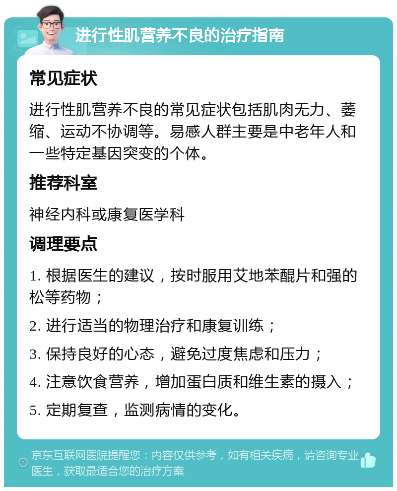 进行性肌营养不良的治疗指南 常见症状 进行性肌营养不良的常见症状包括肌肉无力、萎缩、运动不协调等。易感人群主要是中老年人和一些特定基因突变的个体。 推荐科室 神经内科或康复医学科 调理要点 1. 根据医生的建议，按时服用艾地苯醌片和强的松等药物； 2. 进行适当的物理治疗和康复训练； 3. 保持良好的心态，避免过度焦虑和压力； 4. 注意饮食营养，增加蛋白质和维生素的摄入； 5. 定期复查，监测病情的变化。