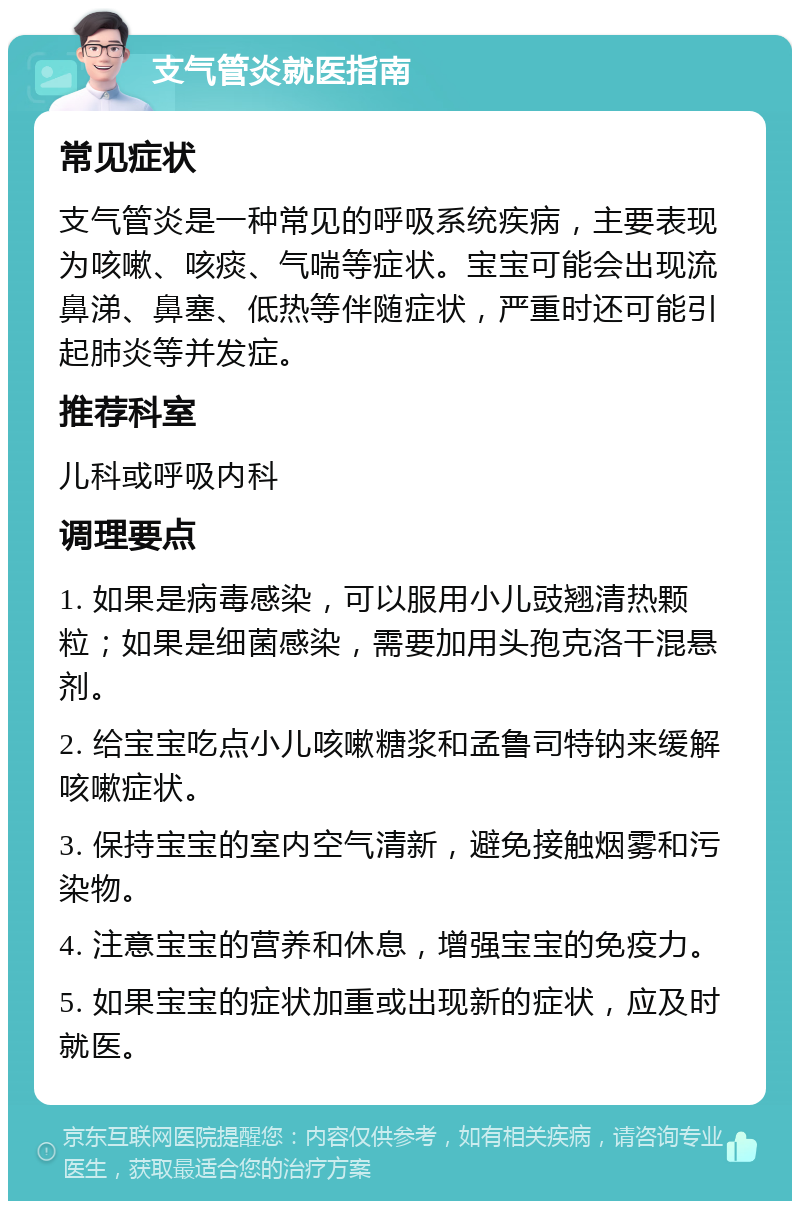 支气管炎就医指南 常见症状 支气管炎是一种常见的呼吸系统疾病，主要表现为咳嗽、咳痰、气喘等症状。宝宝可能会出现流鼻涕、鼻塞、低热等伴随症状，严重时还可能引起肺炎等并发症。 推荐科室 儿科或呼吸内科 调理要点 1. 如果是病毒感染，可以服用小儿豉翘清热颗粒；如果是细菌感染，需要加用头孢克洛干混悬剂。 2. 给宝宝吃点小儿咳嗽糖浆和孟鲁司特钠来缓解咳嗽症状。 3. 保持宝宝的室内空气清新，避免接触烟雾和污染物。 4. 注意宝宝的营养和休息，增强宝宝的免疫力。 5. 如果宝宝的症状加重或出现新的症状，应及时就医。