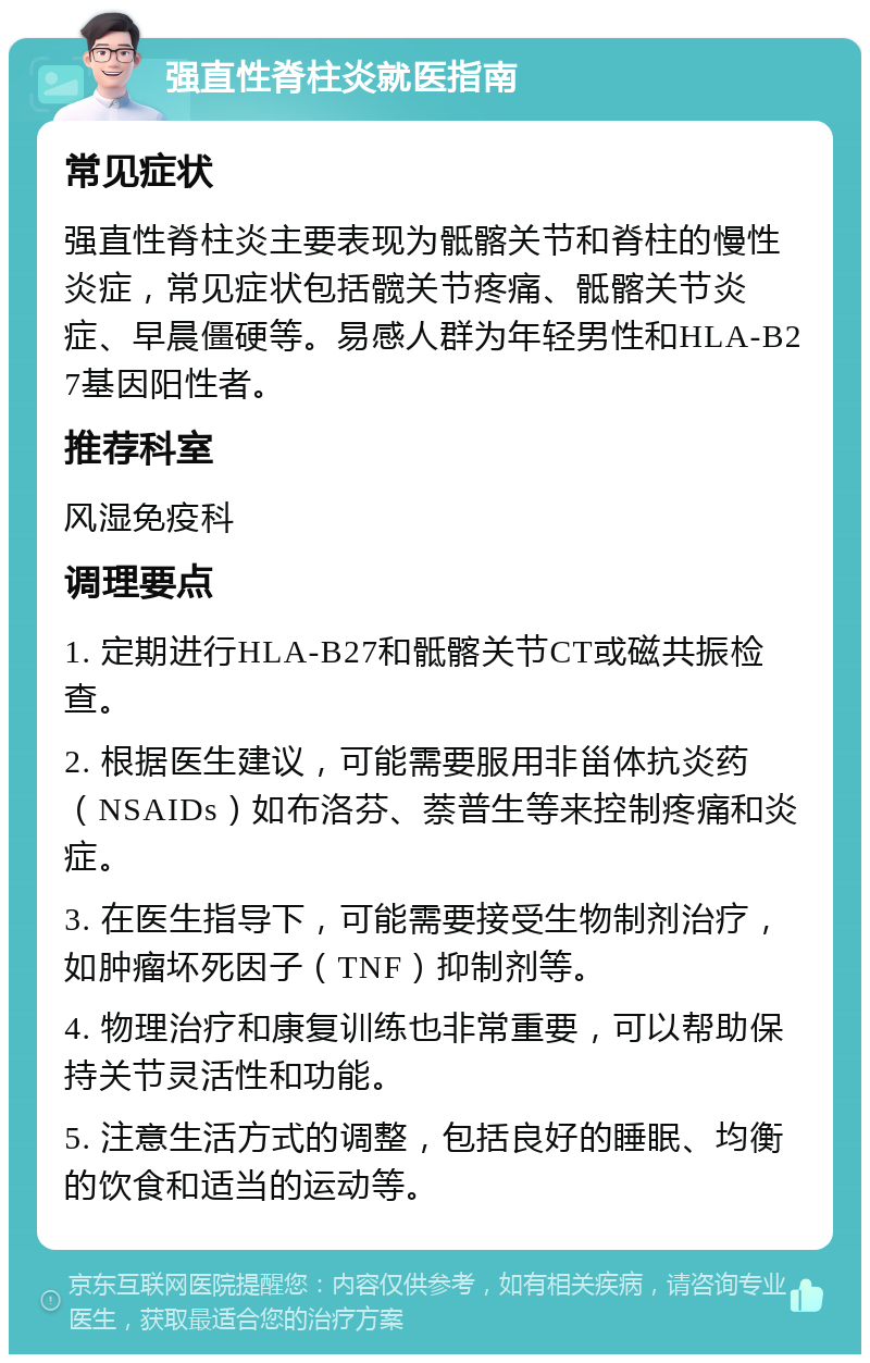 强直性脊柱炎就医指南 常见症状 强直性脊柱炎主要表现为骶髂关节和脊柱的慢性炎症，常见症状包括髋关节疼痛、骶髂关节炎症、早晨僵硬等。易感人群为年轻男性和HLA-B27基因阳性者。 推荐科室 风湿免疫科 调理要点 1. 定期进行HLA-B27和骶髂关节CT或磁共振检查。 2. 根据医生建议，可能需要服用非甾体抗炎药（NSAIDs）如布洛芬、萘普生等来控制疼痛和炎症。 3. 在医生指导下，可能需要接受生物制剂治疗，如肿瘤坏死因子（TNF）抑制剂等。 4. 物理治疗和康复训练也非常重要，可以帮助保持关节灵活性和功能。 5. 注意生活方式的调整，包括良好的睡眠、均衡的饮食和适当的运动等。