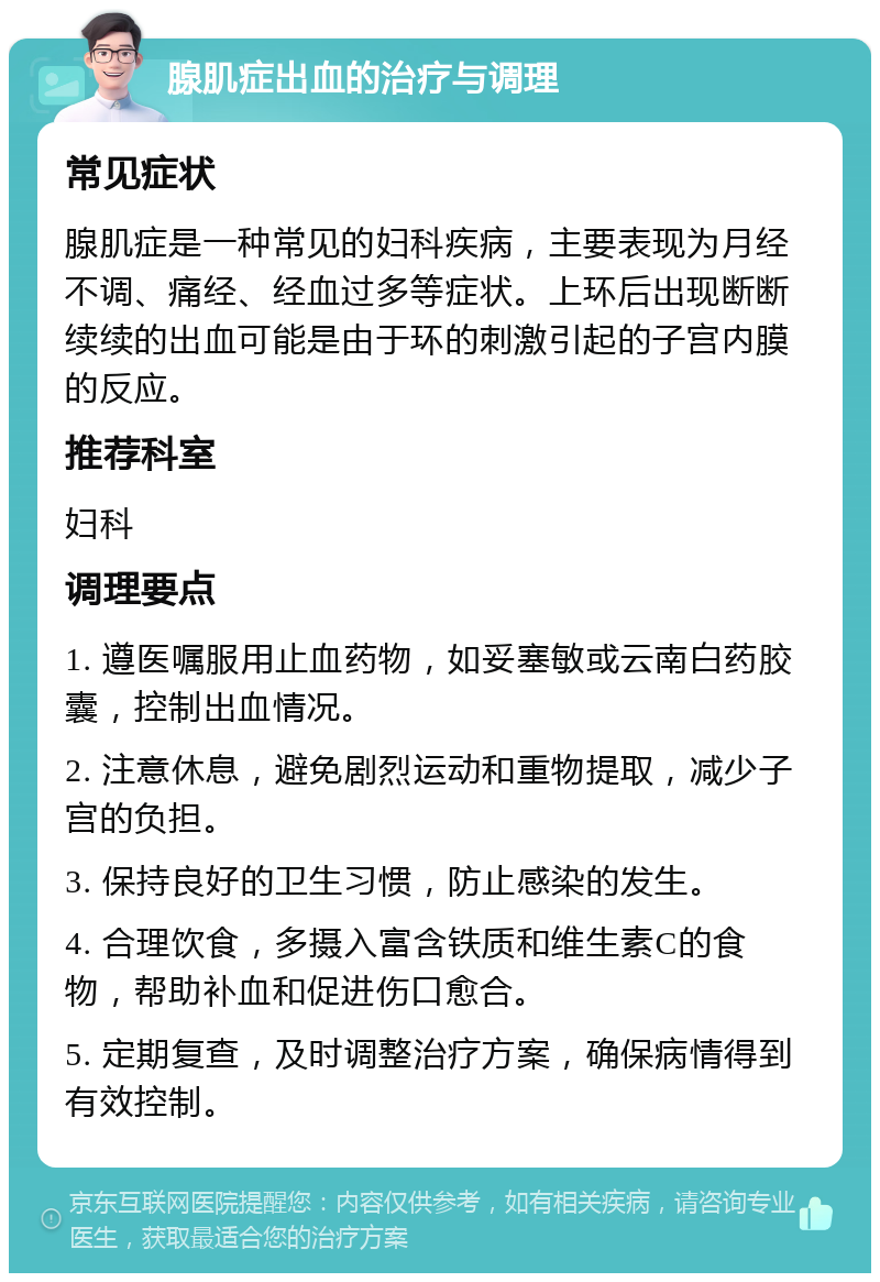 腺肌症出血的治疗与调理 常见症状 腺肌症是一种常见的妇科疾病，主要表现为月经不调、痛经、经血过多等症状。上环后出现断断续续的出血可能是由于环的刺激引起的子宫内膜的反应。 推荐科室 妇科 调理要点 1. 遵医嘱服用止血药物，如妥塞敏或云南白药胶囊，控制出血情况。 2. 注意休息，避免剧烈运动和重物提取，减少子宫的负担。 3. 保持良好的卫生习惯，防止感染的发生。 4. 合理饮食，多摄入富含铁质和维生素C的食物，帮助补血和促进伤口愈合。 5. 定期复查，及时调整治疗方案，确保病情得到有效控制。