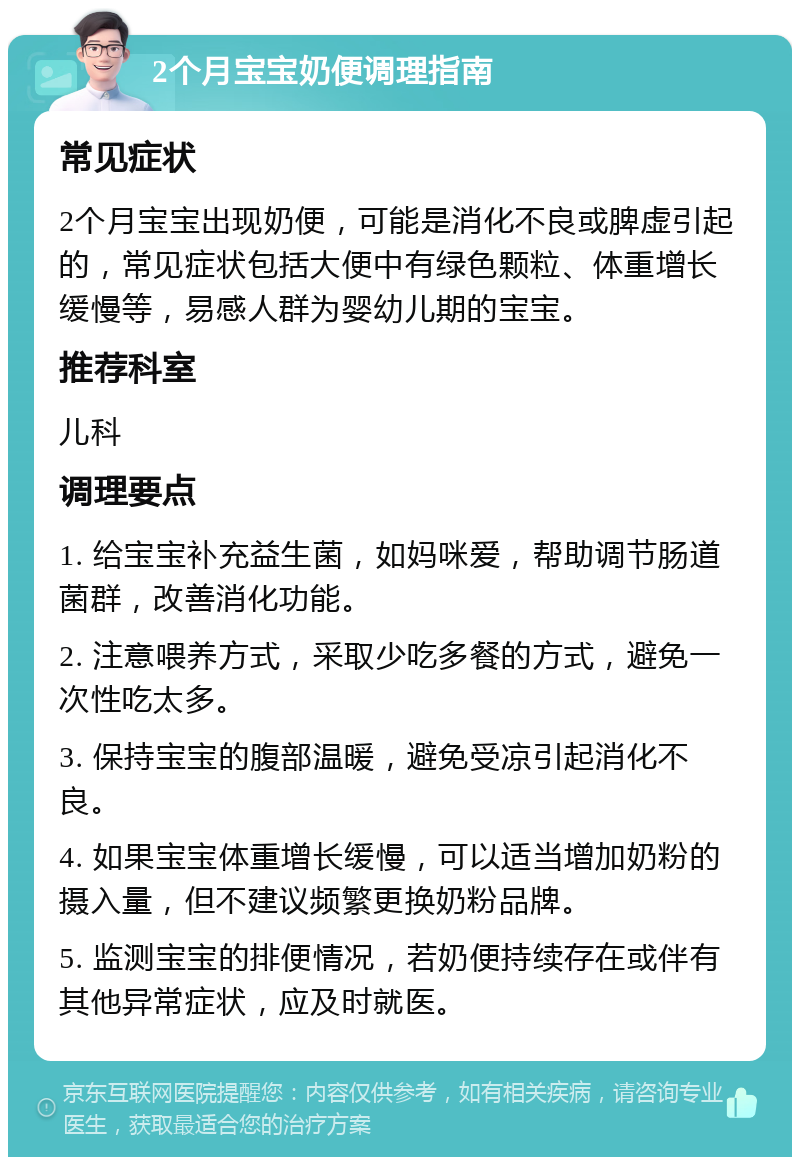 2个月宝宝奶便调理指南 常见症状 2个月宝宝出现奶便，可能是消化不良或脾虚引起的，常见症状包括大便中有绿色颗粒、体重增长缓慢等，易感人群为婴幼儿期的宝宝。 推荐科室 儿科 调理要点 1. 给宝宝补充益生菌，如妈咪爱，帮助调节肠道菌群，改善消化功能。 2. 注意喂养方式，采取少吃多餐的方式，避免一次性吃太多。 3. 保持宝宝的腹部温暖，避免受凉引起消化不良。 4. 如果宝宝体重增长缓慢，可以适当增加奶粉的摄入量，但不建议频繁更换奶粉品牌。 5. 监测宝宝的排便情况，若奶便持续存在或伴有其他异常症状，应及时就医。