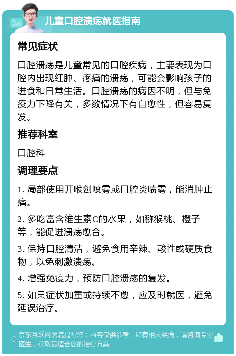 儿童口腔溃疡就医指南 常见症状 口腔溃疡是儿童常见的口腔疾病，主要表现为口腔内出现红肿、疼痛的溃疡，可能会影响孩子的进食和日常生活。口腔溃疡的病因不明，但与免疫力下降有关，多数情况下有自愈性，但容易复发。 推荐科室 口腔科 调理要点 1. 局部使用开喉剑喷雾或口腔炎喷雾，能消肿止痛。 2. 多吃富含维生素C的水果，如猕猴桃、橙子等，能促进溃疡愈合。 3. 保持口腔清洁，避免食用辛辣、酸性或硬质食物，以免刺激溃疡。 4. 增强免疫力，预防口腔溃疡的复发。 5. 如果症状加重或持续不愈，应及时就医，避免延误治疗。