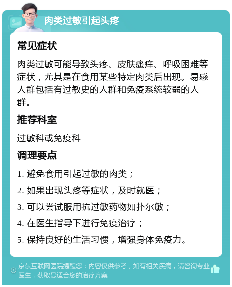 肉类过敏引起头疼 常见症状 肉类过敏可能导致头疼、皮肤瘙痒、呼吸困难等症状，尤其是在食用某些特定肉类后出现。易感人群包括有过敏史的人群和免疫系统较弱的人群。 推荐科室 过敏科或免疫科 调理要点 1. 避免食用引起过敏的肉类； 2. 如果出现头疼等症状，及时就医； 3. 可以尝试服用抗过敏药物如扑尔敏； 4. 在医生指导下进行免疫治疗； 5. 保持良好的生活习惯，增强身体免疫力。