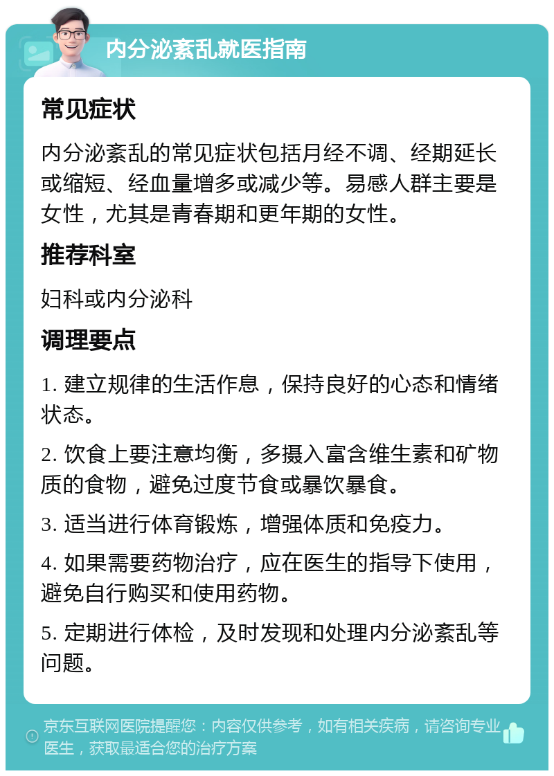 内分泌紊乱就医指南 常见症状 内分泌紊乱的常见症状包括月经不调、经期延长或缩短、经血量增多或减少等。易感人群主要是女性，尤其是青春期和更年期的女性。 推荐科室 妇科或内分泌科 调理要点 1. 建立规律的生活作息，保持良好的心态和情绪状态。 2. 饮食上要注意均衡，多摄入富含维生素和矿物质的食物，避免过度节食或暴饮暴食。 3. 适当进行体育锻炼，增强体质和免疫力。 4. 如果需要药物治疗，应在医生的指导下使用，避免自行购买和使用药物。 5. 定期进行体检，及时发现和处理内分泌紊乱等问题。