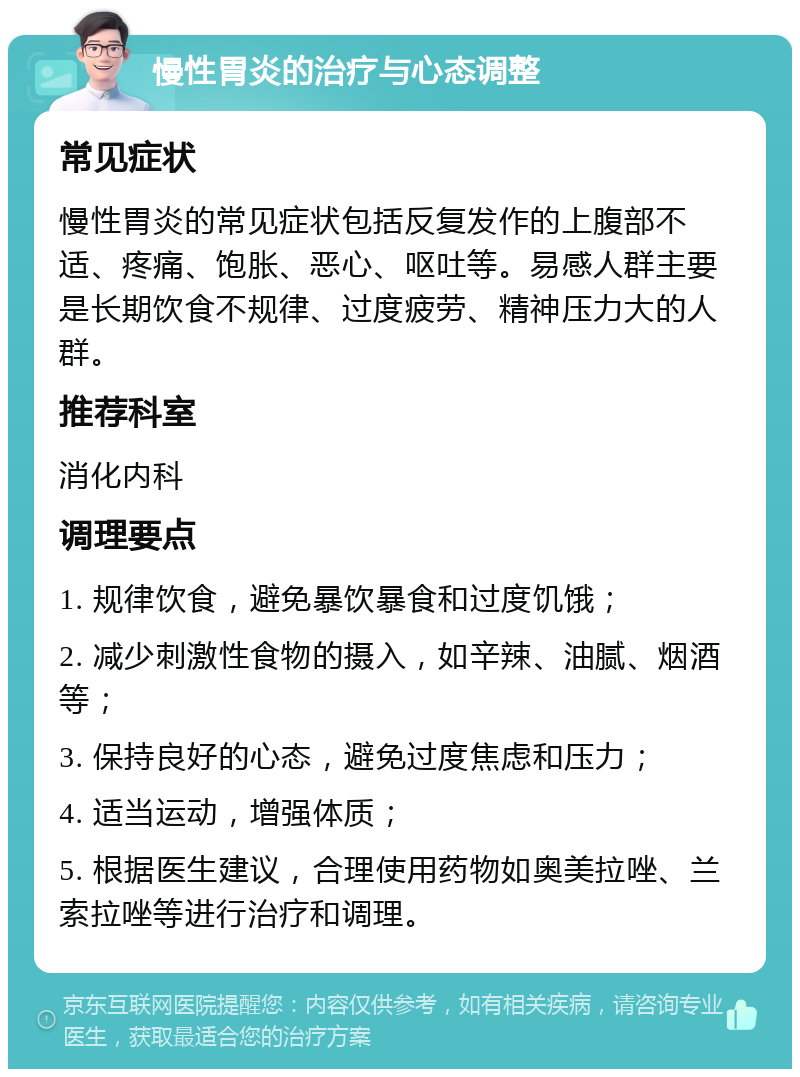 慢性胃炎的治疗与心态调整 常见症状 慢性胃炎的常见症状包括反复发作的上腹部不适、疼痛、饱胀、恶心、呕吐等。易感人群主要是长期饮食不规律、过度疲劳、精神压力大的人群。 推荐科室 消化内科 调理要点 1. 规律饮食，避免暴饮暴食和过度饥饿； 2. 减少刺激性食物的摄入，如辛辣、油腻、烟酒等； 3. 保持良好的心态，避免过度焦虑和压力； 4. 适当运动，增强体质； 5. 根据医生建议，合理使用药物如奥美拉唑、兰索拉唑等进行治疗和调理。