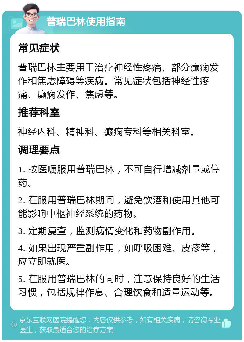 普瑞巴林使用指南 常见症状 普瑞巴林主要用于治疗神经性疼痛、部分癫痫发作和焦虑障碍等疾病。常见症状包括神经性疼痛、癫痫发作、焦虑等。 推荐科室 神经内科、精神科、癫痫专科等相关科室。 调理要点 1. 按医嘱服用普瑞巴林，不可自行增减剂量或停药。 2. 在服用普瑞巴林期间，避免饮酒和使用其他可能影响中枢神经系统的药物。 3. 定期复查，监测病情变化和药物副作用。 4. 如果出现严重副作用，如呼吸困难、皮疹等，应立即就医。 5. 在服用普瑞巴林的同时，注意保持良好的生活习惯，包括规律作息、合理饮食和适量运动等。