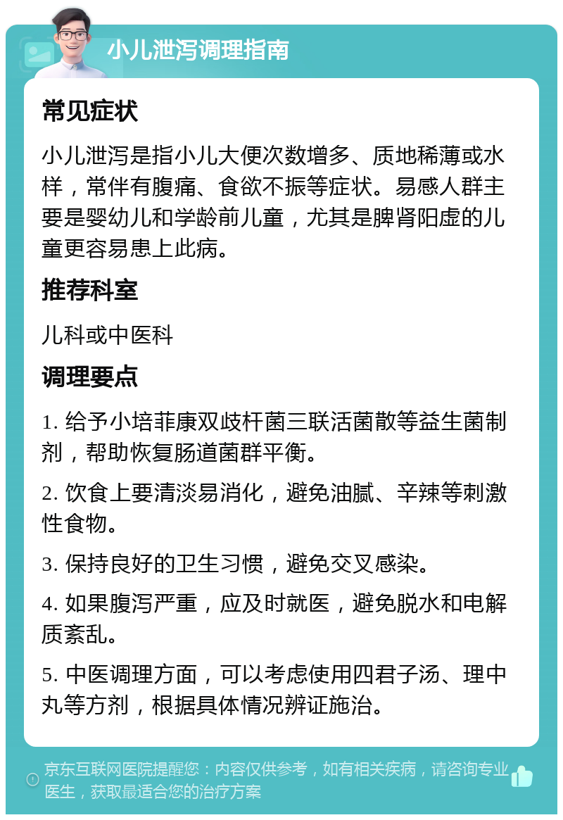 小儿泄泻调理指南 常见症状 小儿泄泻是指小儿大便次数增多、质地稀薄或水样，常伴有腹痛、食欲不振等症状。易感人群主要是婴幼儿和学龄前儿童，尤其是脾肾阳虚的儿童更容易患上此病。 推荐科室 儿科或中医科 调理要点 1. 给予小培菲康双歧杆菌三联活菌散等益生菌制剂，帮助恢复肠道菌群平衡。 2. 饮食上要清淡易消化，避免油腻、辛辣等刺激性食物。 3. 保持良好的卫生习惯，避免交叉感染。 4. 如果腹泻严重，应及时就医，避免脱水和电解质紊乱。 5. 中医调理方面，可以考虑使用四君子汤、理中丸等方剂，根据具体情况辨证施治。