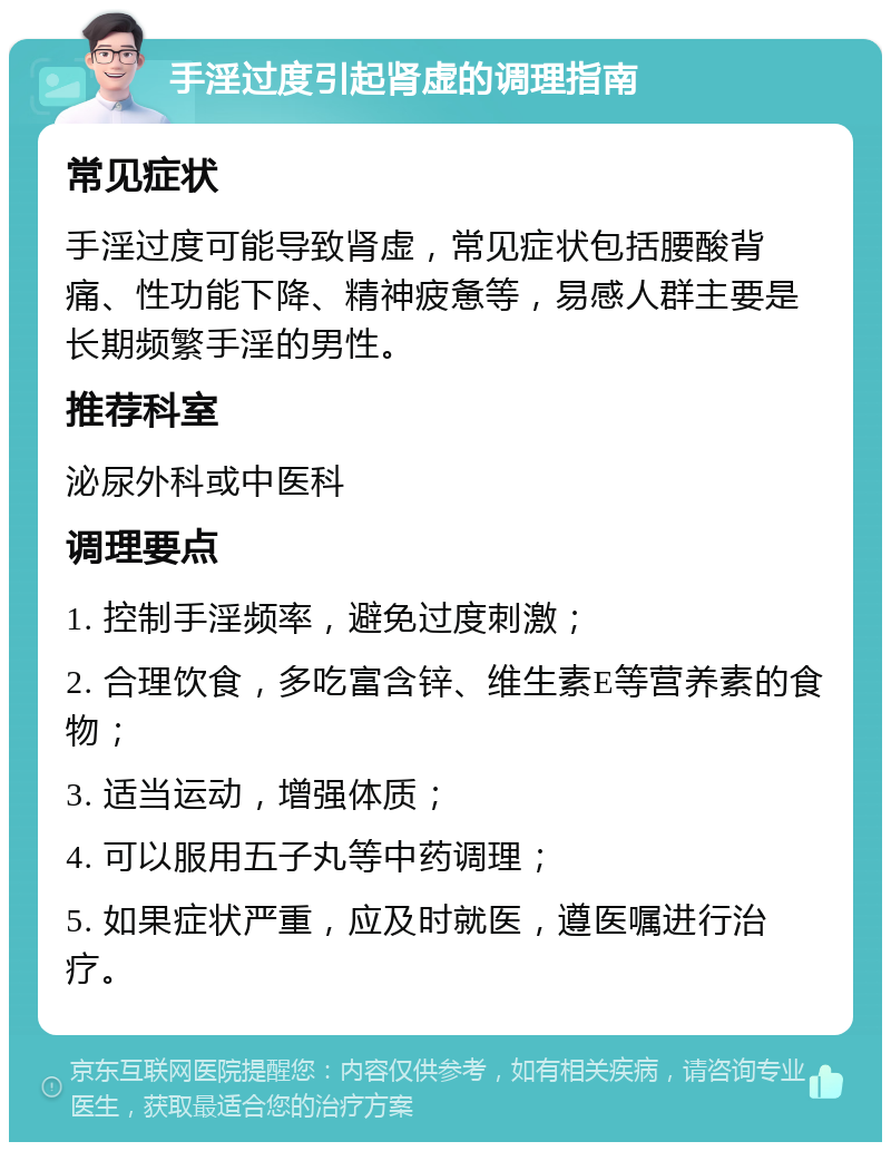 手淫过度引起肾虚的调理指南 常见症状 手淫过度可能导致肾虚，常见症状包括腰酸背痛、性功能下降、精神疲惫等，易感人群主要是长期频繁手淫的男性。 推荐科室 泌尿外科或中医科 调理要点 1. 控制手淫频率，避免过度刺激； 2. 合理饮食，多吃富含锌、维生素E等营养素的食物； 3. 适当运动，增强体质； 4. 可以服用五子丸等中药调理； 5. 如果症状严重，应及时就医，遵医嘱进行治疗。