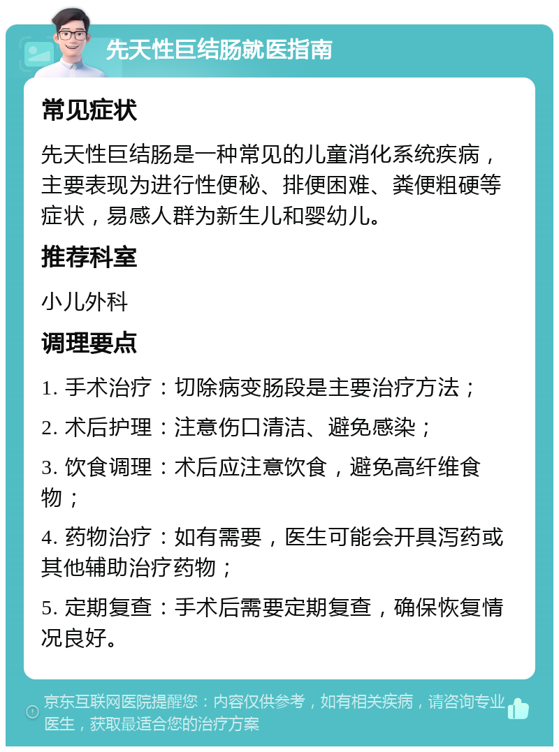 先天性巨结肠就医指南 常见症状 先天性巨结肠是一种常见的儿童消化系统疾病，主要表现为进行性便秘、排便困难、粪便粗硬等症状，易感人群为新生儿和婴幼儿。 推荐科室 小儿外科 调理要点 1. 手术治疗：切除病变肠段是主要治疗方法； 2. 术后护理：注意伤口清洁、避免感染； 3. 饮食调理：术后应注意饮食，避免高纤维食物； 4. 药物治疗：如有需要，医生可能会开具泻药或其他辅助治疗药物； 5. 定期复查：手术后需要定期复查，确保恢复情况良好。