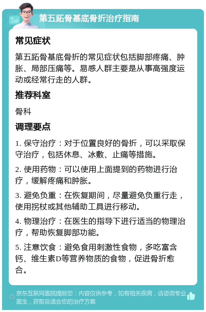 第五跖骨基底骨折治疗指南 常见症状 第五跖骨基底骨折的常见症状包括脚部疼痛、肿胀、局部压痛等。易感人群主要是从事高强度运动或经常行走的人群。 推荐科室 骨科 调理要点 1. 保守治疗：对于位置良好的骨折，可以采取保守治疗，包括休息、冰敷、止痛等措施。 2. 使用药物：可以使用上面提到的药物进行治疗，缓解疼痛和肿胀。 3. 避免负重：在恢复期间，尽量避免负重行走，使用拐杖或其他辅助工具进行移动。 4. 物理治疗：在医生的指导下进行适当的物理治疗，帮助恢复脚部功能。 5. 注意饮食：避免食用刺激性食物，多吃富含钙、维生素D等营养物质的食物，促进骨折愈合。