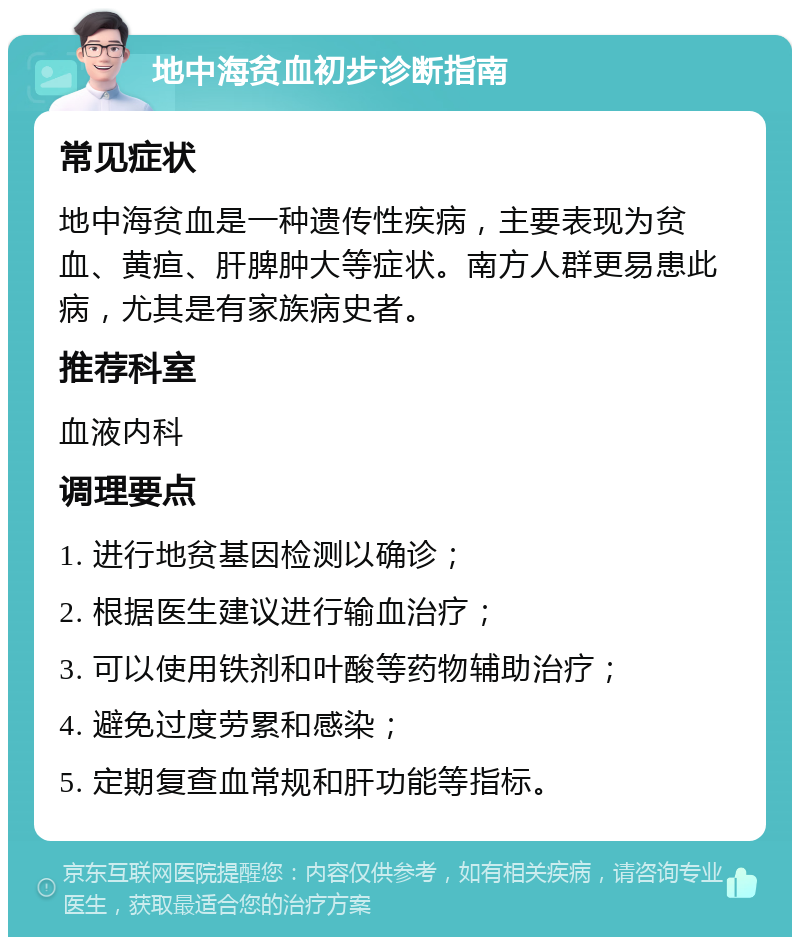 地中海贫血初步诊断指南 常见症状 地中海贫血是一种遗传性疾病，主要表现为贫血、黄疸、肝脾肿大等症状。南方人群更易患此病，尤其是有家族病史者。 推荐科室 血液内科 调理要点 1. 进行地贫基因检测以确诊； 2. 根据医生建议进行输血治疗； 3. 可以使用铁剂和叶酸等药物辅助治疗； 4. 避免过度劳累和感染； 5. 定期复查血常规和肝功能等指标。