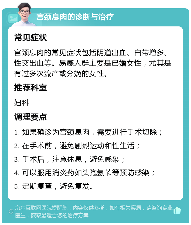 宫颈息肉的诊断与治疗 常见症状 宫颈息肉的常见症状包括阴道出血、白带增多、性交出血等。易感人群主要是已婚女性，尤其是有过多次流产或分娩的女性。 推荐科室 妇科 调理要点 1. 如果确诊为宫颈息肉，需要进行手术切除； 2. 在手术前，避免剧烈运动和性生活； 3. 手术后，注意休息，避免感染； 4. 可以服用消炎药如头孢氨苄等预防感染； 5. 定期复查，避免复发。